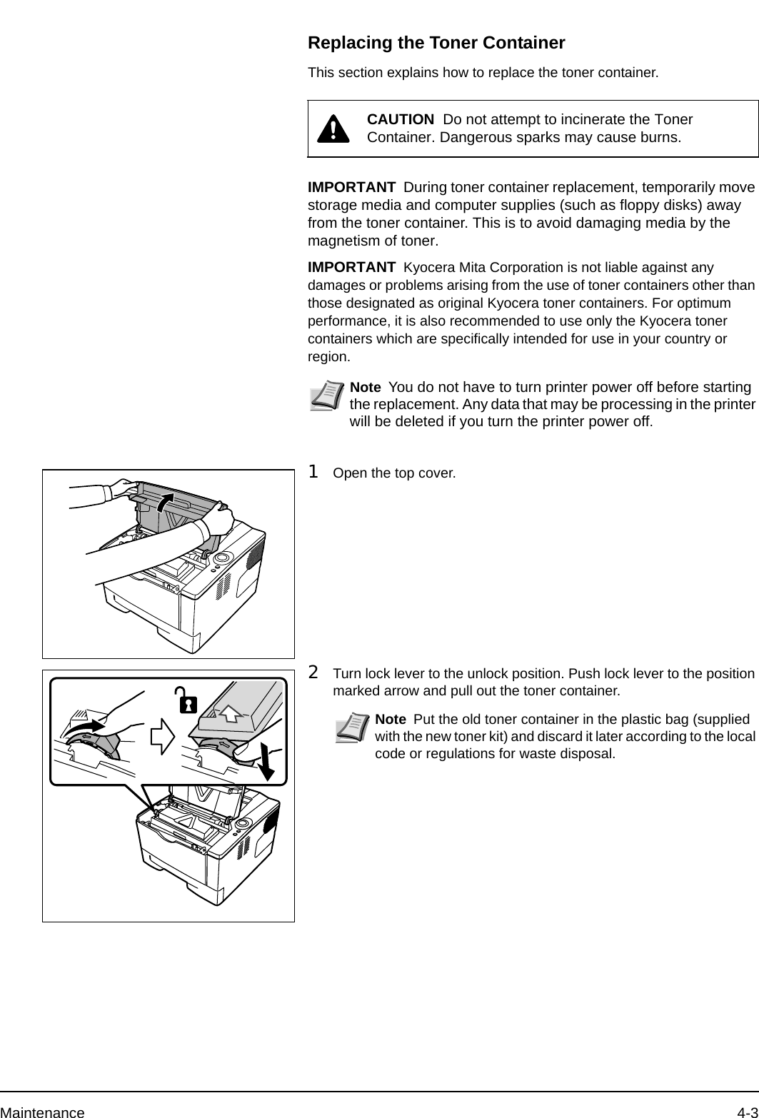 Maintenance 4-3Replacing the Toner ContainerThis section explains how to replace the toner container.1Open the top cover.2Turn lock lever to the unlock position. Push lock lever to the position marked arrow and pull out the toner container.CAUTION  Do not attempt to incinerate the Toner Container. Dangerous sparks may cause burns.IMPORTANT During toner container replacement, temporarily move storage media and computer supplies (such as floppy disks) away from the toner container. This is to avoid damaging media by the magnetism of toner.IMPORTANT Kyocera Mita Corporation is not liable against any damages or problems arising from the use of toner containers other than those designated as original Kyocera toner containers. For optimum performance, it is also recommended to use only the Kyocera toner containers which are specifically intended for use in your country or region.Note You do not have to turn printer power off before starting the replacement. Any data that may be processing in the printer will be deleted if you turn the printer power off. Note Put the old toner container in the plastic bag (supplied with the new toner kit) and discard it later according to the local code or regulations for waste disposal.
