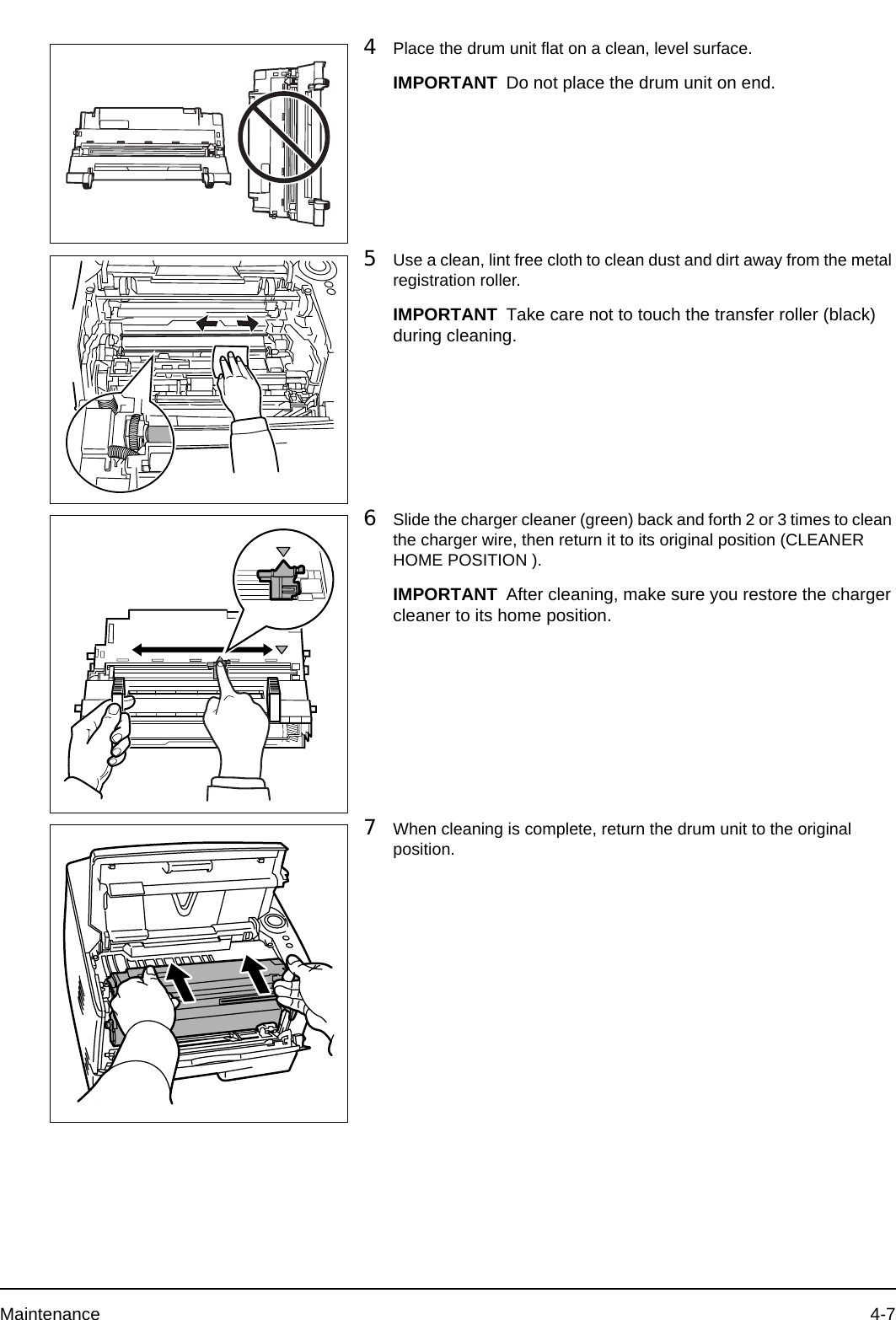 Maintenance 4-74Place the drum unit flat on a clean, level surface.5Use a clean, lint free cloth to clean dust and dirt away from the metal registration roller.6Slide the charger cleaner (green) back and forth 2 or 3 times to clean the charger wire, then return it to its original position (CLEANER HOME POSITION ).7When cleaning is complete, return the drum unit to the original position.IMPORTANT Do not place the drum unit on end.IMPORTANT Take care not to touch the transfer roller (black) during cleaning.IMPORTANT After cleaning, make sure you restore the charger cleaner to its home position.