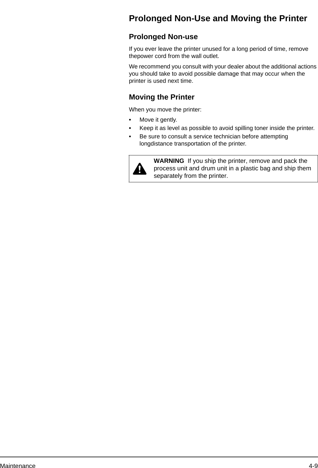 Maintenance 4-9Prolonged Non-Use and Moving the PrinterProlonged Non-useIf you ever leave the printer unused for a long period of time, remove thepower cord from the wall outlet.We recommend you consult with your dealer about the additional actions you should take to avoid possible damage that may occur when the printer is used next time.Moving the Printer When you move the printer:•Move it gently.•Keep it as level as possible to avoid spilling toner inside the printer.•Be sure to consult a service technician before attempting longdistance transportation of the printer.WARNING  If you ship the printer, remove and pack the process unit and drum unit in a plastic bag and ship them separately from the printer.