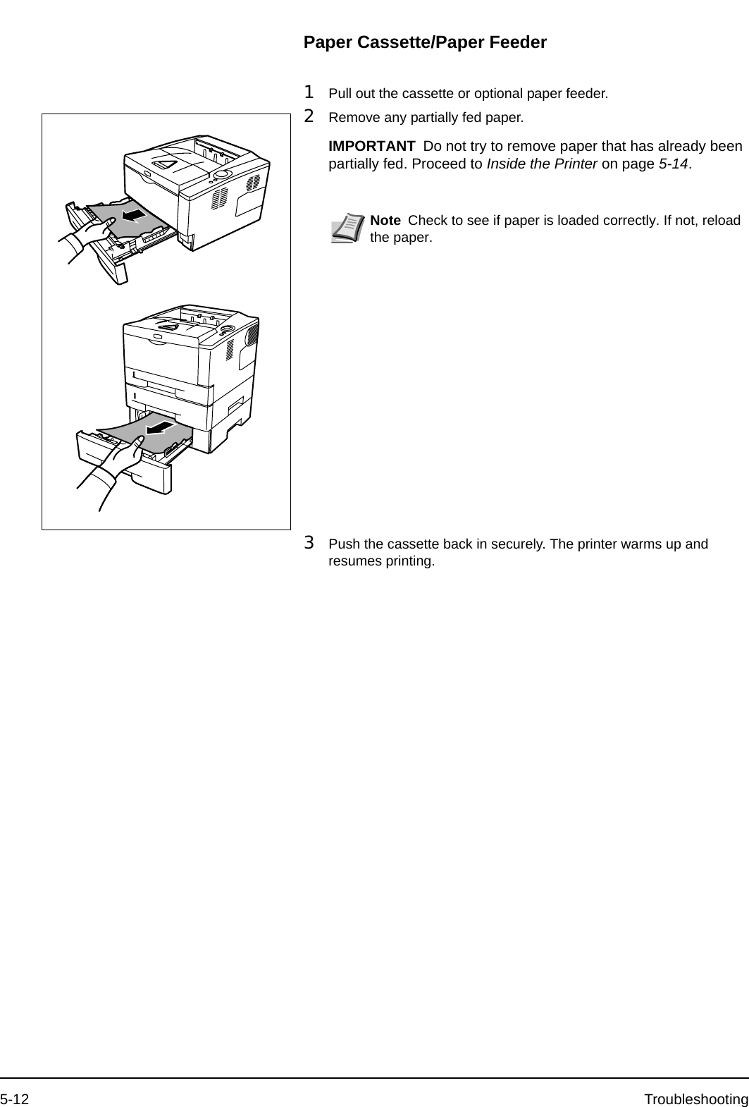 5-12 TroubleshootingPaper Cassette/Paper Feeder1Pull out the cassette or optional paper feeder.2Remove any partially fed paper. 3Push the cassette back in securely. The printer warms up and resumes printing.IMPORTANT Do not try to remove paper that has already been partially fed. Proceed to Inside the Printer on page 5-14.Note Check to see if paper is loaded correctly. If not, reload the paper.