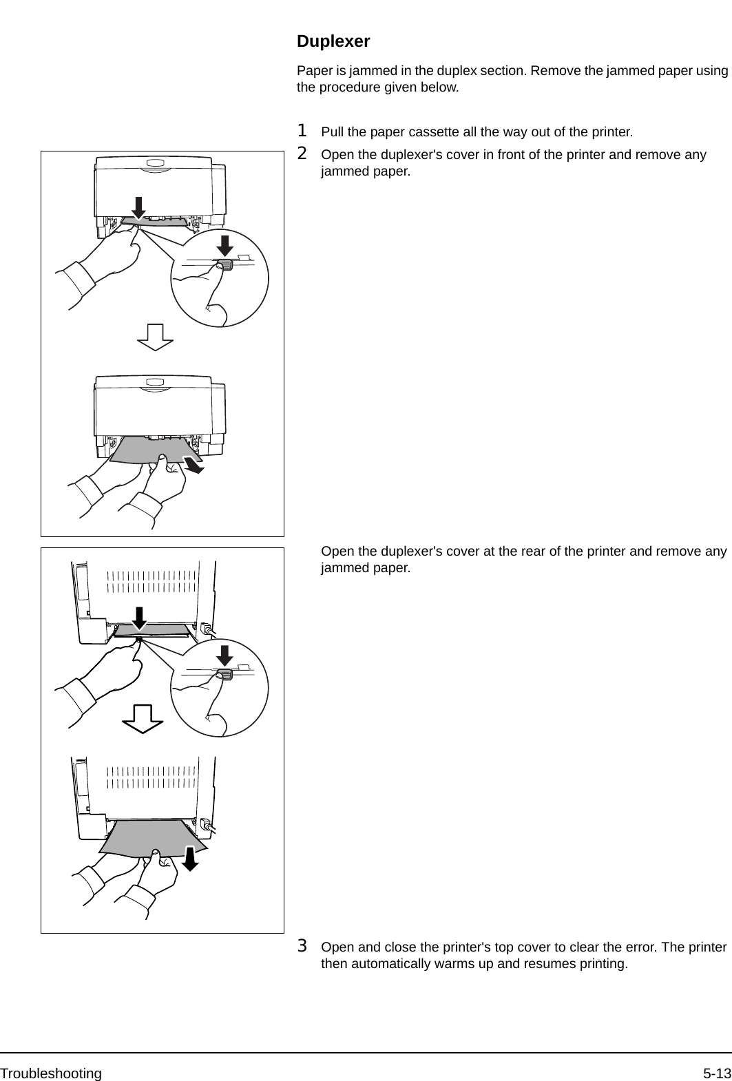 Troubleshooting 5-13DuplexerPaper is jammed in the duplex section. Remove the jammed paper using the procedure given below.1Pull the paper cassette all the way out of the printer.2Open the duplexer&apos;s cover in front of the printer and remove any jammed paper.Open the duplexer&apos;s cover at the rear of the printer and remove any jammed paper.3Open and close the printer&apos;s top cover to clear the error. The printer then automatically warms up and resumes printing.