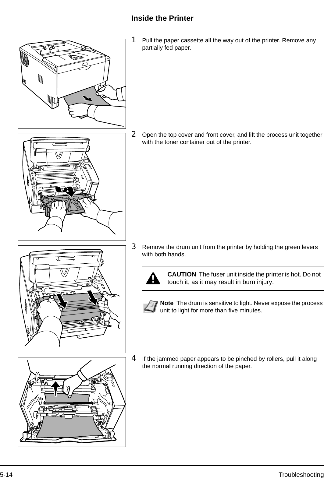 5-14 TroubleshootingInside the Printer1Pull the paper cassette all the way out of the printer. Remove any partially fed paper.2Open the top cover and front cover, and lift the process unit together with the toner container out of the printer.3Remove the drum unit from the printer by holding the green levers with both hands.4If the jammed paper appears to be pinched by rollers, pull it along the normal running direction of the paper.CAUTION  The fuser unit inside the printer is hot. Do not touch it, as it may result in burn injury.Note The drum is sensitive to light. Never expose the process unit to light for more than five minutes.