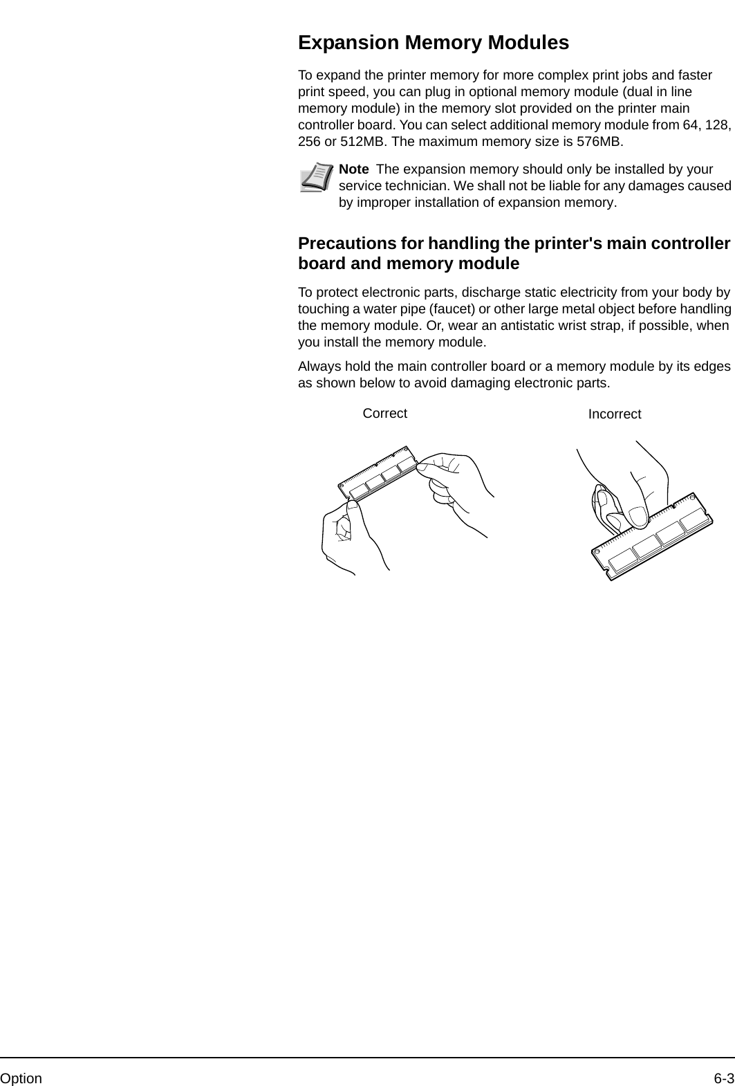 Option 6-3Expansion Memory ModulesTo expand the printer memory for more complex print jobs and faster print speed, you can plug in optional memory module (dual in line memory module) in the memory slot provided on the printer main controller board. You can select additional memory module from 64, 128, 256 or 512MB. The maximum memory size is 576MB.Precautions for handling the printer&apos;s main controller board and memory moduleTo protect electronic parts, discharge static electricity from your body by touching a water pipe (faucet) or other large metal object before handling the memory module. Or, wear an antistatic wrist strap, if possible, when you install the memory module.Always hold the main controller board or a memory module by its edges as shown below to avoid damaging electronic parts.Note The expansion memory should only be installed by your service technician. We shall not be liable for any damages caused by improper installation of expansion memory.Correct Incorrect