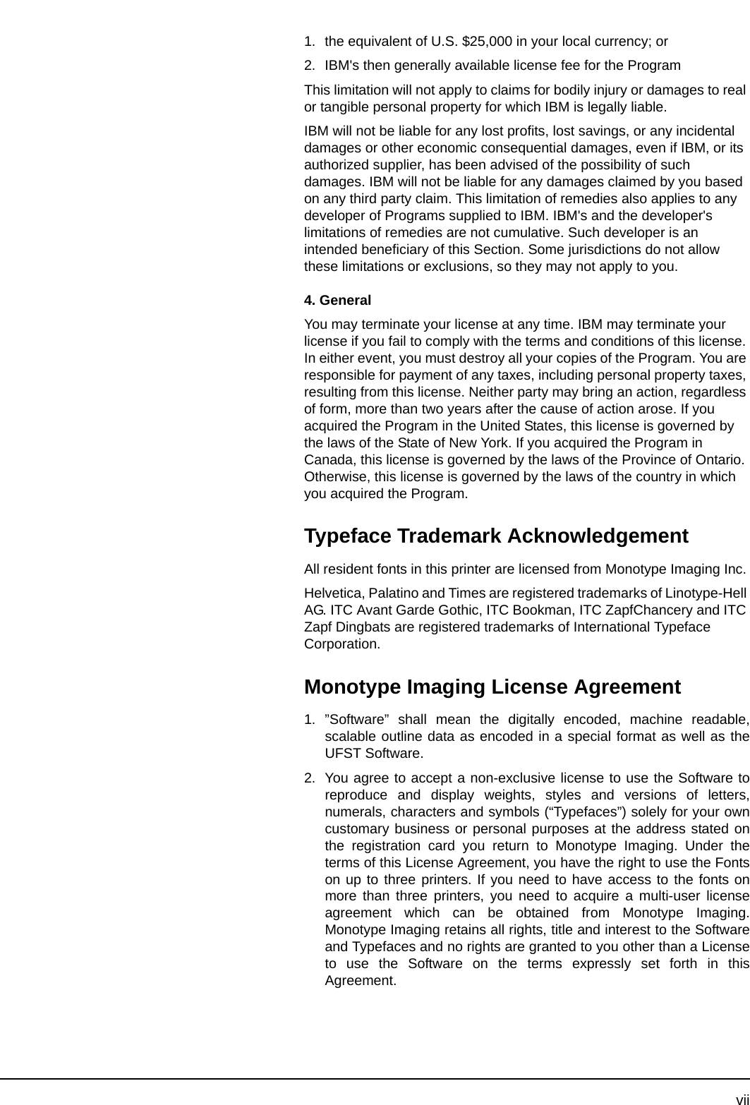 vii1. the equivalent of U.S. $25,000 in your local currency; or2. IBM&apos;s then generally available license fee for the ProgramThis limitation will not apply to claims for bodily injury or damages to real or tangible personal property for which IBM is legally liable.IBM will not be liable for any lost profits, lost savings, or any incidental damages or other economic consequential damages, even if IBM, or its authorized supplier, has been advised of the possibility of such damages. IBM will not be liable for any damages claimed by you based on any third party claim. This limitation of remedies also applies to any developer of Programs supplied to IBM. IBM&apos;s and the developer&apos;s limitations of remedies are not cumulative. Such developer is an intended beneficiary of this Section. Some jurisdictions do not allow these limitations or exclusions, so they may not apply to you.4. GeneralYou may terminate your license at any time. IBM may terminate your license if you fail to comply with the terms and conditions of this license. In either event, you must destroy all your copies of the Program. You are responsible for payment of any taxes, including personal property taxes, resulting from this license. Neither party may bring an action, regardless of form, more than two years after the cause of action arose. If you acquired the Program in the United States, this license is governed by the laws of the State of New York. If you acquired the Program in Canada, this license is governed by the laws of the Province of Ontario. Otherwise, this license is governed by the laws of the country in which you acquired the Program.Typeface Trademark AcknowledgementAll resident fonts in this printer are licensed from Monotype Imaging Inc.Helvetica, Palatino and Times are registered trademarks of Linotype-Hell AG. ITC Avant Garde Gothic, ITC Bookman, ITC ZapfChancery and ITC Zapf Dingbats are registered trademarks of International Typeface Corporation.Monotype Imaging License Agreement1. ”Software” shall mean the digitally encoded, machine readable,scalable outline data as encoded in a special format as well as theUFST Software.2. You agree to accept a non-exclusive license to use the Software toreproduce and display weights, styles and versions of letters,numerals, characters and symbols (“Typefaces”) solely for your owncustomary business or personal purposes at the address stated onthe registration card you return to Monotype Imaging. Under theterms of this License Agreement, you have the right to use the Fontson up to three printers. If you need to have access to the fonts onmore than three printers, you need to acquire a multi-user licenseagreement which can be obtained from Monotype Imaging.Monotype Imaging retains all rights, title and interest to the Softwareand Typefaces and no rights are granted to you other than a Licenseto use the Software on the terms expressly set forth in thisAgreement.