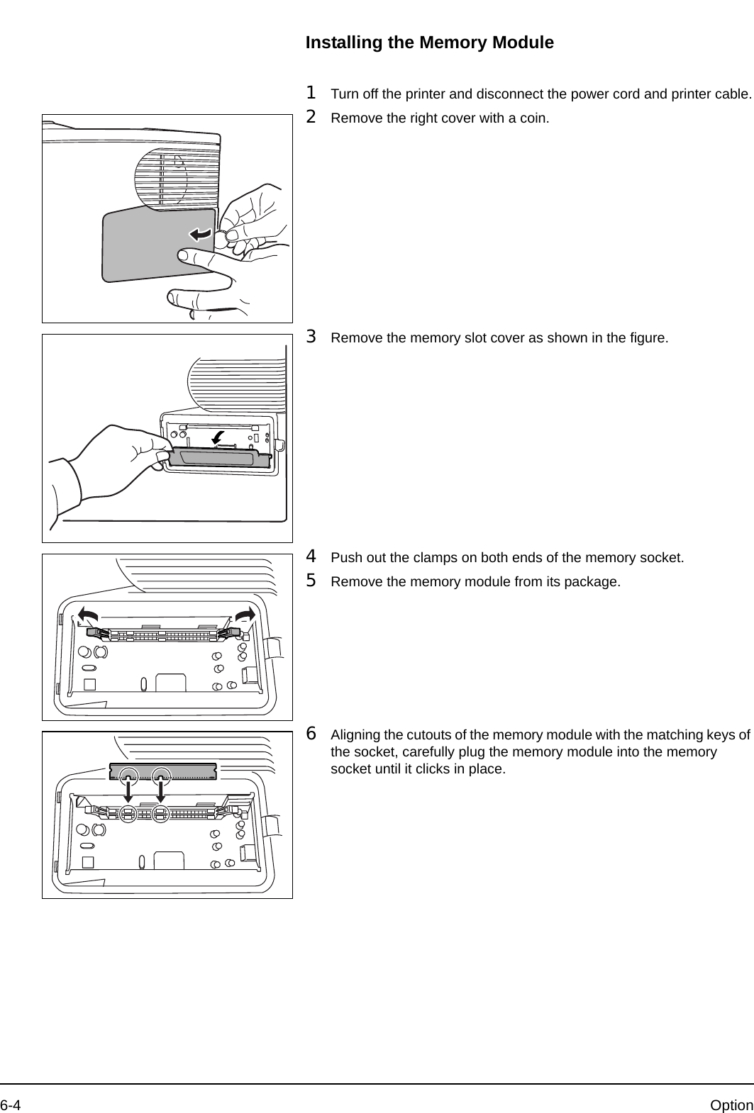 6-4 OptionInstalling the Memory Module1Turn off the printer and disconnect the power cord and printer cable.2Remove the right cover with a coin.3Remove the memory slot cover as shown in the figure.4Push out the clamps on both ends of the memory socket.5Remove the memory module from its package.6Aligning the cutouts of the memory module with the matching keys of the socket, carefully plug the memory module into the memory socket until it clicks in place.