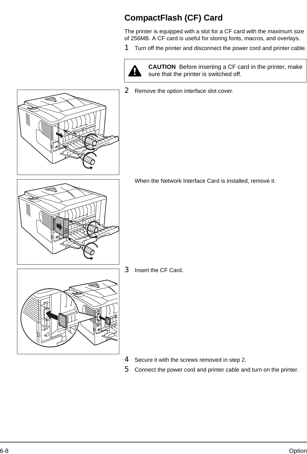 6-8 OptionCompactFlash (CF) CardThe printer is equipped with a slot for a CF card with the maximum size of 256MB. A CF card is useful for storing fonts, macros, and overlays.1Turn off the printer and disconnect the power cord and printer cable.2Remove the option interface slot cover.When the Network Interface Card is installed, remove it.3Insert the CF Card.4Secure it with the screws removed in step 2.5Connect the power cord and printer cable and turn on the printer. CAUTION  Before inserting a CF card in the printer, make sure that the printer is switched off.