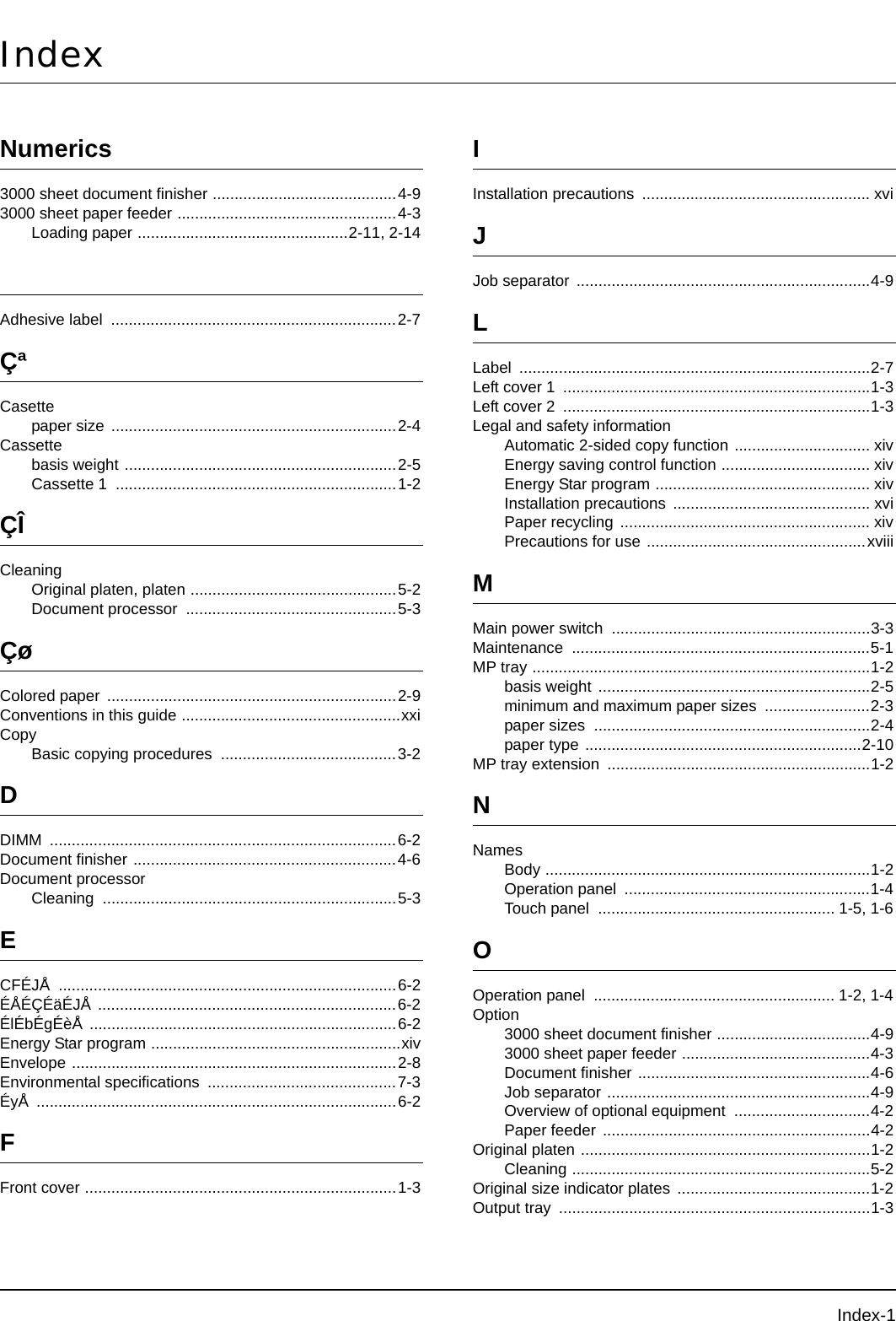 Index-1IndexNumerics3000 sheet document finisher ..........................................4-93000 sheet paper feeder ..................................................4-3Loading paper ................................................2-11, 2-14Adhesive label  .................................................................2-7ÇªCasettepaper size .................................................................2-4Cassettebasis weight ..............................................................2-5Cassette 1  ................................................................1-2ÇÎCleaningOriginal platen, platen ...............................................5-2Document processor  ................................................5-3ÇøColored paper ..................................................................2-9Conventions in this guide ..................................................xxiCopyBasic copying procedures  ........................................3-2DDIMM ...............................................................................6-2Document finisher ............................................................4-6Document processorCleaning ...................................................................5-3ECFÉJÅ .............................................................................6-2ÉÅÉÇÉäÉJÅ ....................................................................6-2ÉlÉbÉgÉèÅ ......................................................................6-2Energy Star program .........................................................xivEnvelope ..........................................................................2-8Environmental specifications  ...........................................7-3ÉyÅ ..................................................................................6-2FFront cover .......................................................................1-3IInstallation precautions  .................................................... xviJJob separator ...................................................................4-9LLabel ................................................................................2-7Left cover 1  ......................................................................1-3Left cover 2  ......................................................................1-3Legal and safety informationAutomatic 2-sided copy function ............................... xivEnergy saving control function .................................. xivEnergy Star program ................................................. xivInstallation precautions  ............................................. xviPaper recycling ......................................................... xivPrecautions for use ..................................................xviiiMMain power switch  ...........................................................3-3Maintenance ....................................................................5-1MP tray .............................................................................1-2basis weight ..............................................................2-5minimum and maximum paper sizes ........................2-3paper sizes  ...............................................................2-4paper type ...............................................................2-10MP tray extension  ............................................................1-2NNamesBody ..........................................................................1-2Operation panel  ........................................................1-4Touch panel  ...................................................... 1-5, 1-6OOperation panel  ....................................................... 1-2, 1-4Option3000 sheet document finisher ...................................4-93000 sheet paper feeder ...........................................4-3Document finisher .....................................................4-6Job separator ............................................................4-9Overview of optional equipment ...............................4-2Paper feeder  .............................................................4-2Original platen ..................................................................1-2Cleaning ....................................................................5-2Original size indicator plates ............................................1-2Output tray  .......................................................................1-3