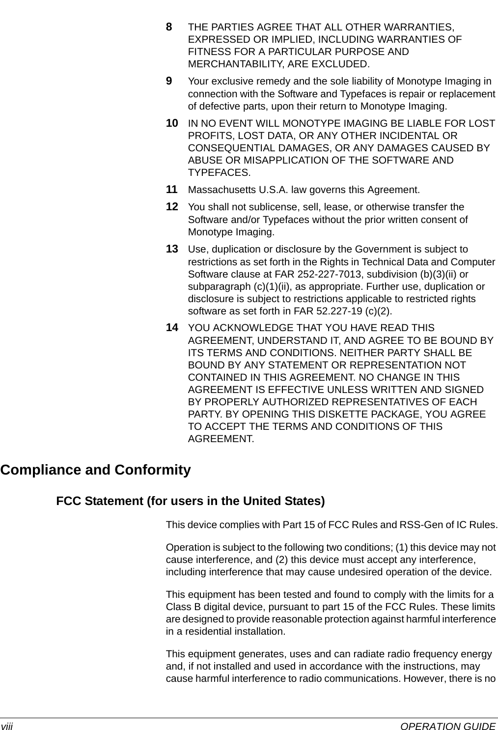  viii OPERATION GUIDE8THE PARTIES AGREE THAT ALL OTHER WARRANTIES, EXPRESSED OR IMPLIED, INCLUDING WARRANTIES OF FITNESS FOR A PARTICULAR PURPOSE AND MERCHANTABILITY, ARE EXCLUDED.9Your exclusive remedy and the sole liability of Monotype Imaging in connection with the Software and Typefaces is repair or replacement of defective parts, upon their return to Monotype Imaging.10 IN NO EVENT WILL MONOTYPE IMAGING BE LIABLE FOR LOST PROFITS, LOST DATA, OR ANY OTHER INCIDENTAL OR CONSEQUENTIAL DAMAGES, OR ANY DAMAGES CAUSED BY ABUSE OR MISAPPLICATION OF THE SOFTWARE AND TYPEFACES.11 Massachusetts U.S.A. law governs this Agreement.12 You shall not sublicense, sell, lease, or otherwise transfer the Software and/or Typefaces without the prior written consent of Monotype Imaging.13 Use, duplication or disclosure by the Government is subject to restrictions as set forth in the Rights in Technical Data and Computer Software clause at FAR 252-227-7013, subdivision (b)(3)(ii) or subparagraph (c)(1)(ii), as appropriate. Further use, duplication or disclosure is subject to restrictions applicable to restricted rights software as set forth in FAR 52.227-19 (c)(2).14 YOU ACKNOWLEDGE THAT YOU HAVE READ THIS AGREEMENT, UNDERSTAND IT, AND AGREE TO BE BOUND BY ITS TERMS AND CONDITIONS. NEITHER PARTY SHALL BE BOUND BY ANY STATEMENT OR REPRESENTATION NOT CONTAINED IN THIS AGREEMENT. NO CHANGE IN THIS AGREEMENT IS EFFECTIVE UNLESS WRITTEN AND SIGNED BY PROPERLY AUTHORIZED REPRESENTATIVES OF EACH PARTY. BY OPENING THIS DISKETTE PACKAGE, YOU AGREE TO ACCEPT THE TERMS AND CONDITIONS OF THIS AGREEMENT.Compliance and ConformityFCC Statement (for users in the United States)This device complies with Part 15 of FCC Rules and RSS-Gen of IC Rules.Operation is subject to the following two conditions; (1) this device may not cause interference, and (2) this device must accept any interference, including interference that may cause undesired operation of the device.This equipment has been tested and found to comply with the limits for a Class B digital device, pursuant to part 15 of the FCC Rules. These limits are designed to provide reasonable protection against harmful interference in a residential installation.This equipment generates, uses and can radiate radio frequency energy and, if not installed and used in accordance with the instructions, may cause harmful interference to radio communications. However, there is no 