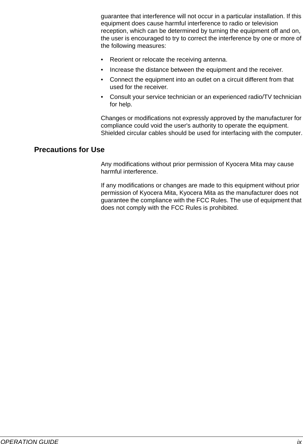  OPERATION GUIDE ixguarantee that interference will not occur in a particular installation. If this equipment does cause harmful interference to radio or television reception, which can be determined by turning the equipment off and on, the user is encouraged to try to correct the interference by one or more of the following measures:• Reorient or relocate the receiving antenna.• Increase the distance between the equipment and the receiver.• Connect the equipment into an outlet on a circuit different from that used for the receiver.• Consult your service technician or an experienced radio/TV technician for help.Changes or modifications not expressly approved by the manufacturer for compliance could void the user&apos;s authority to operate the equipment. Shielded circular cables should be used for interfacing with the computer.Precautions for UseAny modifications without prior permission of Kyocera Mita may cause harmful interference.If any modifications or changes are made to this equipment without prior permission of Kyocera Mita, Kyocera Mita as the manufacturer does not guarantee the compliance with the FCC Rules. The use of equipment that does not comply with the FCC Rules is prohibited.