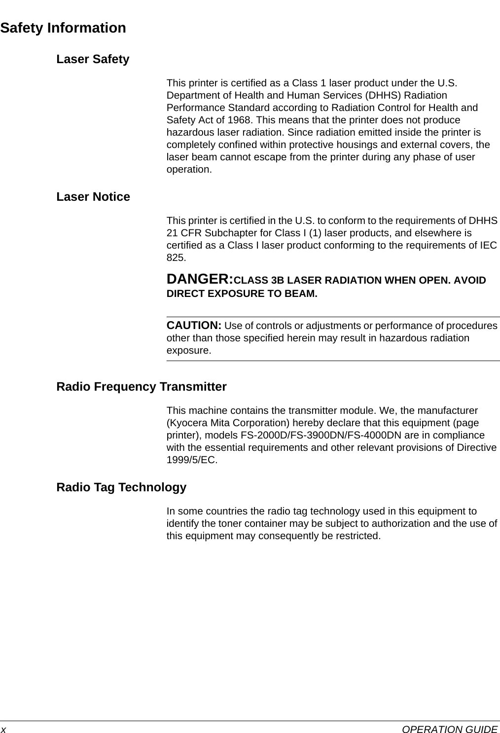  xOPERATION GUIDESafety InformationLaser SafetyThis printer is certified as a Class 1 laser product under the U.S. Department of Health and Human Services (DHHS) Radiation Performance Standard according to Radiation Control for Health and Safety Act of 1968. This means that the printer does not produce hazardous laser radiation. Since radiation emitted inside the printer is completely confined within protective housings and external covers, the laser beam cannot escape from the printer during any phase of user operation.Laser NoticeThis printer is certified in the U.S. to conform to the requirements of DHHS 21 CFR Subchapter for Class I (1) laser products, and elsewhere is certified as a Class I laser product conforming to the requirements of IEC 825.DANGER:CLASS 3B LASER RADIATION WHEN OPEN. AVOID DIRECT EXPOSURE TO BEAM.CAUTION: Use of controls or adjustments or performance of procedures other than those specified herein may result in hazardous radiation exposure.Radio Frequency TransmitterThis machine contains the transmitter module. We, the manufacturer (Kyocera Mita Corporation) hereby declare that this equipment (page printer), models FS-2000D/FS-3900DN/FS-4000DN are in compliance with the essential requirements and other relevant provisions of Directive 1999/5/EC.Radio Tag TechnologyIn some countries the radio tag technology used in this equipment to identify the toner container may be subject to authorization and the use of this equipment may consequently be restricted.