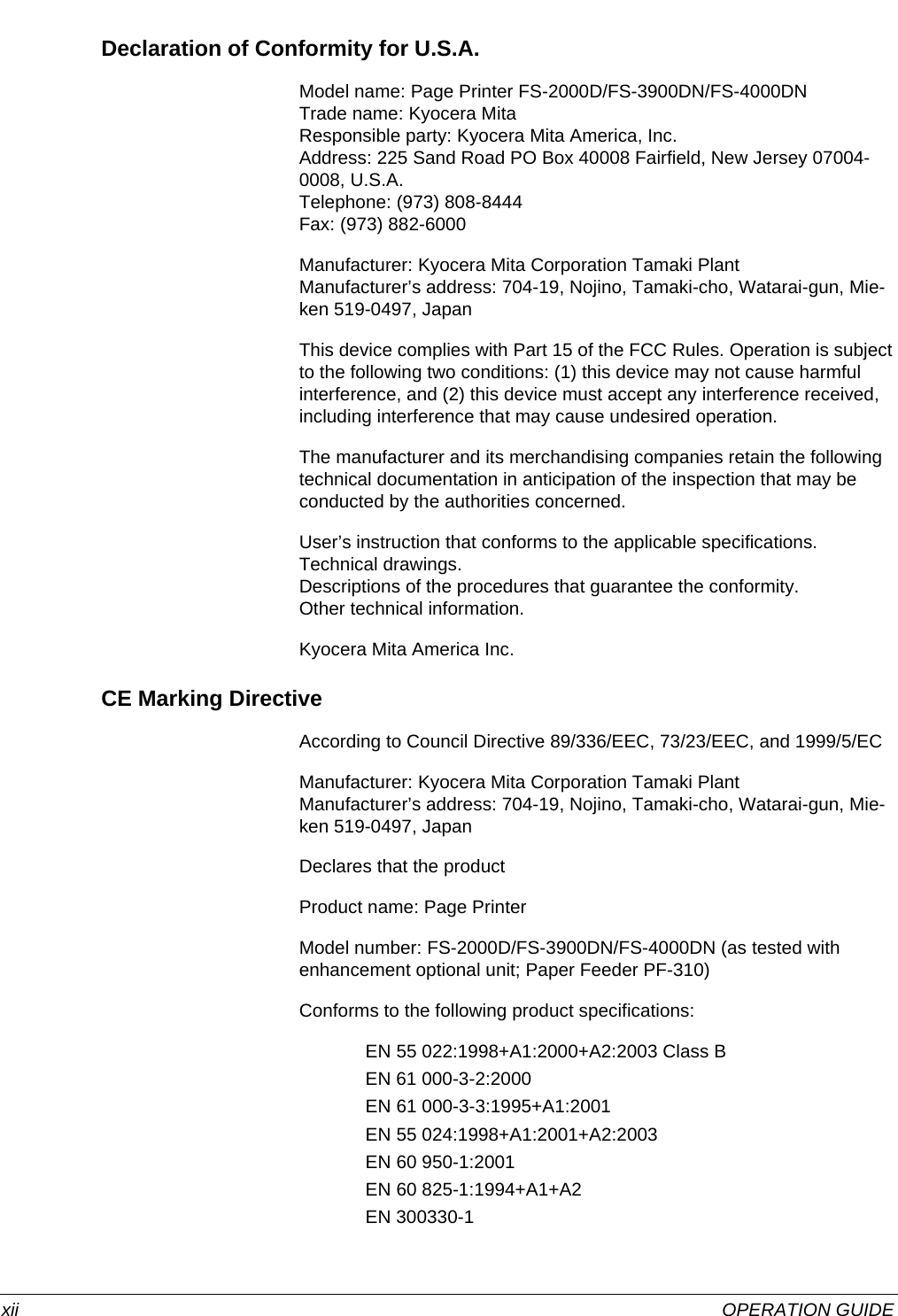  xii OPERATION GUIDEDeclaration of Conformity for U.S.A.Model name: Page Printer FS-2000D/FS-3900DN/FS-4000DNTrade name: Kyocera MitaResponsible party: Kyocera Mita America, Inc.Address: 225 Sand Road PO Box 40008 Fairfield, New Jersey 07004-0008, U.S.A.Telephone: (973) 808-8444Fax: (973) 882-6000Manufacturer: Kyocera Mita Corporation Tamaki PlantManufacturer’s address: 704-19, Nojino, Tamaki-cho, Watarai-gun, Mie-ken 519-0497, JapanThis device complies with Part 15 of the FCC Rules. Operation is subject to the following two conditions: (1) this device may not cause harmful interference, and (2) this device must accept any interference received, including interference that may cause undesired operation.The manufacturer and its merchandising companies retain the following technical documentation in anticipation of the inspection that may be conducted by the authorities concerned.User’s instruction that conforms to the applicable specifications.Technical drawings.Descriptions of the procedures that guarantee the conformity.Other technical information.Kyocera Mita America Inc.CE Marking DirectiveAccording to Council Directive 89/336/EEC, 73/23/EEC, and 1999/5/ECManufacturer: Kyocera Mita Corporation Tamaki PlantManufacturer’s address: 704-19, Nojino, Tamaki-cho, Watarai-gun, Mie-ken 519-0497, JapanDeclares that the productProduct name: Page PrinterModel number: FS-2000D/FS-3900DN/FS-4000DN (as tested with enhancement optional unit; Paper Feeder PF-310)Conforms to the following product specifications:EN 55 022:1998+A1:2000+A2:2003 Class BEN 61 000-3-2:2000EN 61 000-3-3:1995+A1:2001EN 55 024:1998+A1:2001+A2:2003EN 60 950-1:2001EN 60 825-1:1994+A1+A2EN 300330-1