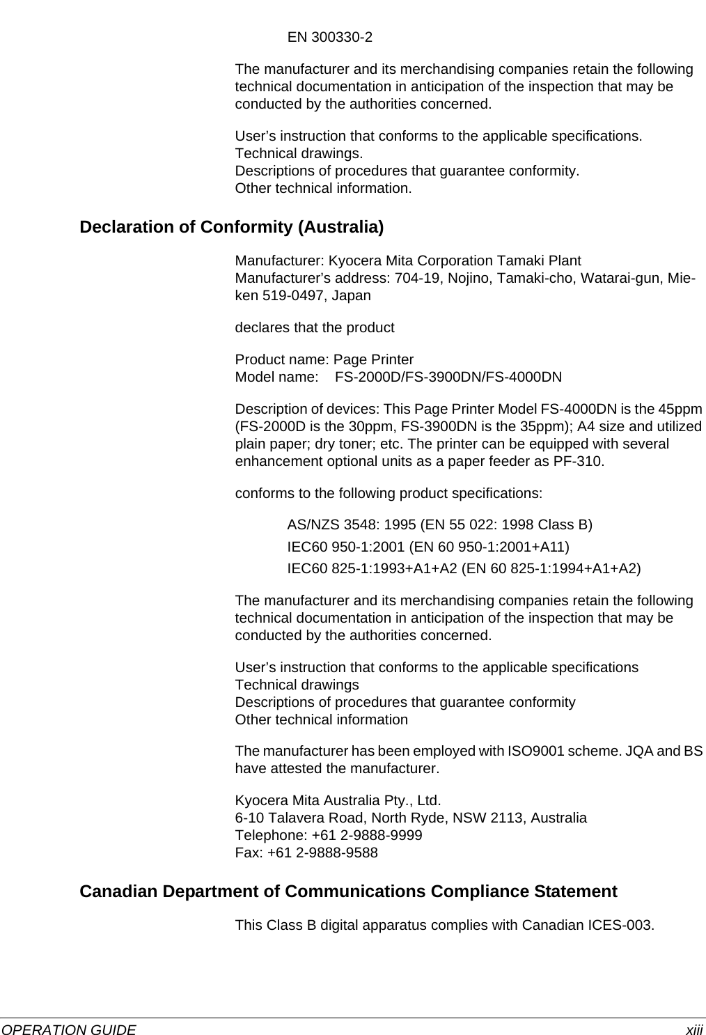 OPERATION GUIDE xiiiEN 300330-2The manufacturer and its merchandising companies retain the following technical documentation in anticipation of the inspection that may be conducted by the authorities concerned.User’s instruction that conforms to the applicable specifications.Technical drawings.Descriptions of procedures that guarantee conformity.Other technical information.Declaration of Conformity (Australia)Manufacturer: Kyocera Mita Corporation Tamaki PlantManufacturer’s address: 704-19, Nojino, Tamaki-cho, Watarai-gun, Mie-ken 519-0497, Japandeclares that the productProduct name: Page PrinterModel name:    FS-2000D/FS-3900DN/FS-4000DNDescription of devices: This Page Printer Model FS-4000DN is the 45ppm (FS-2000D is the 30ppm, FS-3900DN is the 35ppm); A4 size and utilized plain paper; dry toner; etc. The printer can be equipped with several enhancement optional units as a paper feeder as PF-310.conforms to the following product specifications:AS/NZS 3548: 1995 (EN 55 022: 1998 Class B)IEC60 950-1:2001 (EN 60 950-1:2001+A11)IEC60 825-1:1993+A1+A2 (EN 60 825-1:1994+A1+A2)The manufacturer and its merchandising companies retain the following technical documentation in anticipation of the inspection that may be conducted by the authorities concerned.User’s instruction that conforms to the applicable specificationsTechnical drawingsDescriptions of procedures that guarantee conformityOther technical informationThe manufacturer has been employed with ISO9001 scheme. JQA and BS have attested the manufacturer.Kyocera Mita Australia Pty., Ltd.6-10 Talavera Road, North Ryde, NSW 2113, AustraliaTelephone: +61 2-9888-9999Fax: +61 2-9888-9588Canadian Department of Communications Compliance StatementThis Class B digital apparatus complies with Canadian ICES-003.