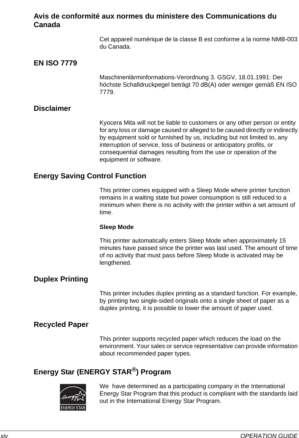  xiv OPERATION GUIDEAvis de conformité aux normes du ministere des Communications du Canada Cet appareil numérique de la classe B est conforme a la norme NMB-003 du Canada.EN ISO 7779Maschinenlärminformations-Verordnung 3. GSGV, 18.01.1991: Der höchste Schalldruckpegel beträgt 70 dB(A) oder weniger gemäß EN ISO 7779.DisclaimerKyocera Mita will not be liable to customers or any other person or entity for any loss or damage caused or alleged to be caused directly or indirectly by equipment sold or furnished by us, including but not limited to, any interruption of service, loss of business or anticipatory profits, or consequential damages resulting from the use or operation of the equipment or software.Energy Saving Control FunctionThis printer comes equipped with a Sleep Mode where printer function remains in a waiting state but power consumption is still reduced to a minimum when there is no activity with the printer within a set amount of time.Sleep ModeThis printer automatically enters Sleep Mode when approximately 15 minutes have passed since the printer was last used. The amount of time of no activity that must pass before Sleep Mode is activated may be lengthened.Duplex PrintingThis printer includes duplex printing as a standard function. For example, by printing two single-sided originals onto a single sheet of paper as a duplex printing, it is possible to lower the amount of paper used.Recycled PaperThis printer supports recycled paper which reduces the load on the environment. Your sales or service representative can provide information about recommended paper types.Energy Star (ENERGY STAR®) ProgramWe  have determined as a participating company in the International Energy Star Program that this product is compliant with the standards laid out in the International Energy Star Program.