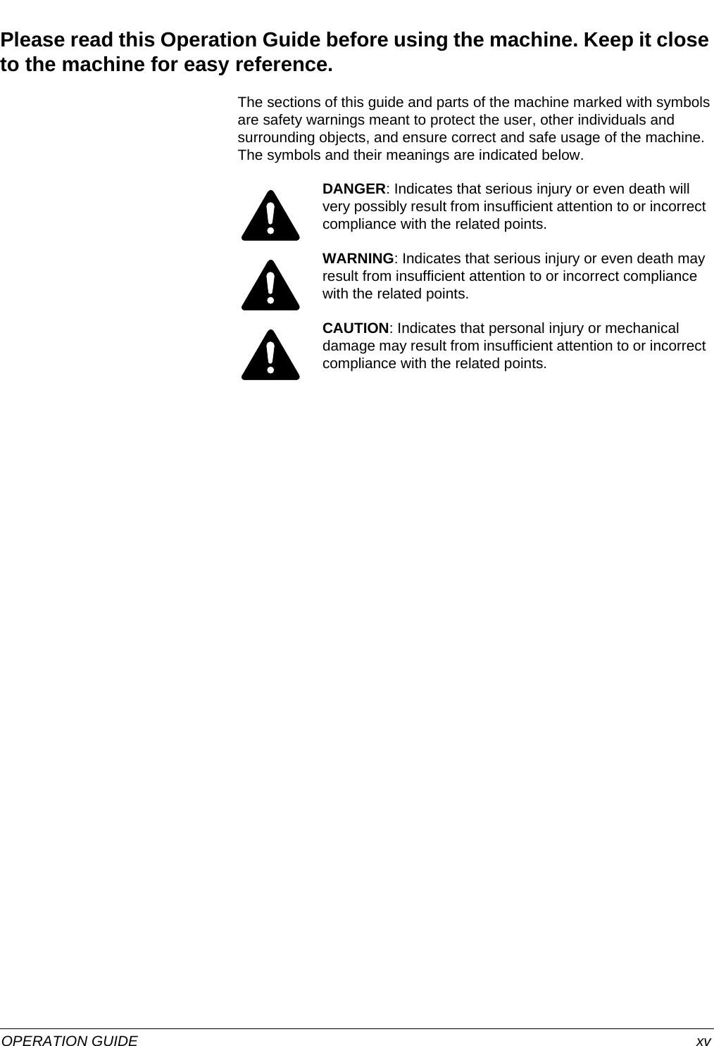  OPERATION GUIDE xvPlease read this Operation Guide before using the machine. Keep it close to the machine for easy reference.The sections of this guide and parts of the machine marked with symbols are safety warnings meant to protect the user, other individuals and surrounding objects, and ensure correct and safe usage of the machine. The symbols and their meanings are indicated below.DANGER: Indicates that serious injury or even death will very possibly result from insufficient attention to or incorrect compliance with the related points. WARNING: Indicates that serious injury or even death may result from insufficient attention to or incorrect compliance with the related points. CAUTION: Indicates that personal injury or mechanical damage may result from insufficient attention to or incorrect compliance with the related points. 