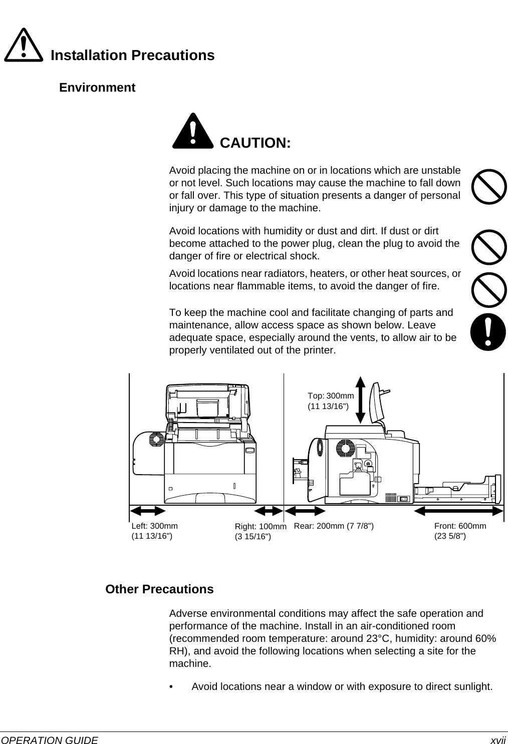  OPERATION GUIDE xviiInstallation PrecautionsEnvironment CAUTION:Avoid placing the machine on or in locations which are unstable or not level. Such locations may cause the machine to fall down or fall over. This type of situation presents a danger of personal injury or damage to the machine. Avoid locations with humidity or dust and dirt. If dust or dirt become attached to the power plug, clean the plug to avoid the danger of fire or electrical shock.Avoid locations near radiators, heaters, or other heat sources, or locations near flammable items, to avoid the danger of fire.To keep the machine cool and facilitate changing of parts and maintenance, allow access space as shown below. Leave adequate space, especially around the vents, to allow air to be properly ventilated out of the printer.Other PrecautionsAdverse environmental conditions may affect the safe operation and performance of the machine. Install in an air-conditioned room (recommended room temperature: around 23°C, humidity: around 60% RH), and avoid the following locations when selecting a site for the machine.• Avoid locations near a window or with exposure to direct sunlight. Left: 300mm (11 13/16&quot;) Right: 100mm (3 15/16&quot;)Rear: 200mm (7 7/8&quot;) Front: 600mm (23 5/8&quot;)Top: 300mm (11 13/16&quot;)