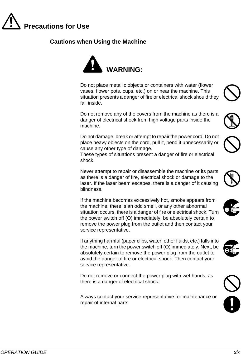  OPERATION GUIDE xixPrecautions for UseCautions when Using the Machine WARNING:Do not place metallic objects or containers with water (flower vases, flower pots, cups, etc.) on or near the machine. This situation presents a danger of fire or electrical shock should they fall inside.Do not remove any of the covers from the machine as there is a danger of electrical shock from high voltage parts inside the machine. Do not damage, break or attempt to repair the power cord. Do not place heavy objects on the cord, pull it, bend it unnecessarily or cause any other type of damage.These types of situations present a danger of fire or electrical shock. Never attempt to repair or disassemble the machine or its parts as there is a danger of fire, electrical shock or damage to the laser. If the laser beam escapes, there is a danger of it causing blindness.If the machine becomes excessively hot, smoke appears from the machine, there is an odd smell, or any other abnormal situation occurs, there is a danger of fire or electrical shock. Turn the power switch off (O) immediately, be absolutely certain to remove the power plug from the outlet and then contact your service representative.If anything harmful (paper clips, water, other fluids, etc.) falls into the machine, turn the power switch off (O) immediately. Next, be absolutely certain to remove the power plug from the outlet to avoid the danger of fire or electrical shock. Then contact your service representative.Do not remove or connect the power plug with wet hands, as there is a danger of electrical shock. Always contact your service representative for maintenance or repair of internal parts.
