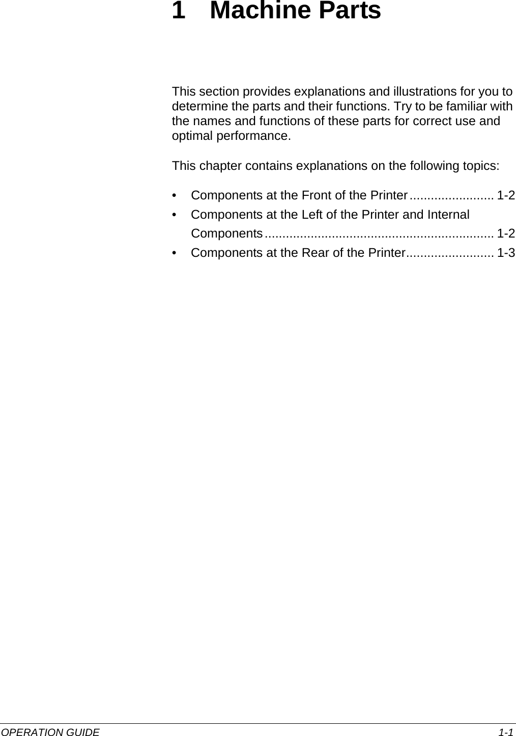 OPERATION GUIDE 1-11 Machine PartsThis section provides explanations and illustrations for you to determine the parts and their functions. Try to be familiar with the names and functions of these parts for correct use and optimal performance.This chapter contains explanations on the following topics:• Components at the Front of the Printer........................ 1-2• Components at the Left of the Printer and Internal Components................................................................. 1-2• Components at the Rear of the Printer......................... 1-3