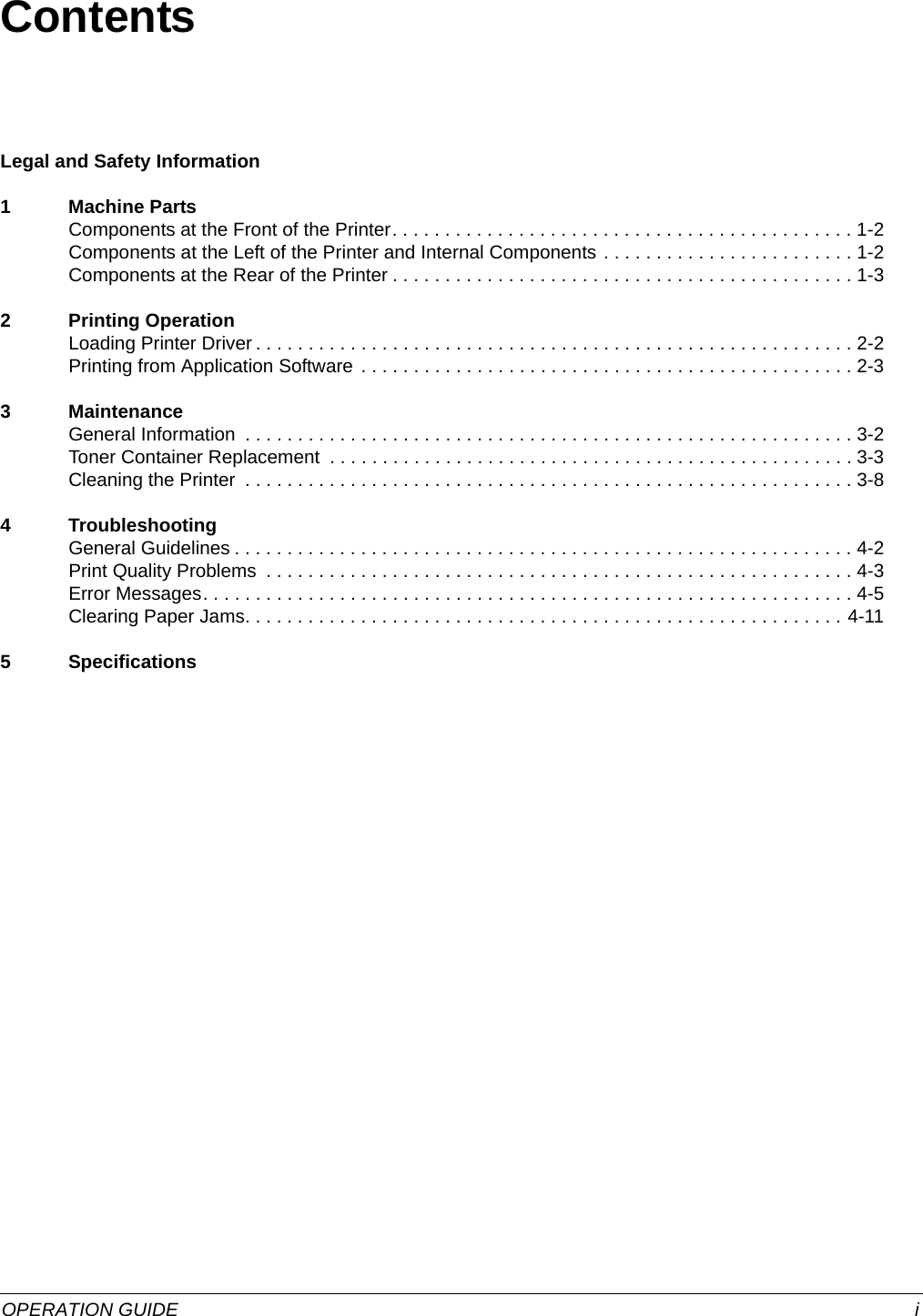 OPERATION GUIDE iContentsLegal and Safety Information1 Machine PartsComponents at the Front of the Printer. . . . . . . . . . . . . . . . . . . . . . . . . . . . . . . . . . . . . . . . . . . . 1-2Components at the Left of the Printer and Internal Components . . . . . . . . . . . . . . . . . . . . . . . . 1-2Components at the Rear of the Printer . . . . . . . . . . . . . . . . . . . . . . . . . . . . . . . . . . . . . . . . . . . . 1-32 Printing OperationLoading Printer Driver . . . . . . . . . . . . . . . . . . . . . . . . . . . . . . . . . . . . . . . . . . . . . . . . . . . . . . . . . 2-2Printing from Application Software . . . . . . . . . . . . . . . . . . . . . . . . . . . . . . . . . . . . . . . . . . . . . . . 2-33 MaintenanceGeneral Information  . . . . . . . . . . . . . . . . . . . . . . . . . . . . . . . . . . . . . . . . . . . . . . . . . . . . . . . . . . 3-2Toner Container Replacement  . . . . . . . . . . . . . . . . . . . . . . . . . . . . . . . . . . . . . . . . . . . . . . . . . . 3-3Cleaning the Printer  . . . . . . . . . . . . . . . . . . . . . . . . . . . . . . . . . . . . . . . . . . . . . . . . . . . . . . . . . . 3-84 TroubleshootingGeneral Guidelines . . . . . . . . . . . . . . . . . . . . . . . . . . . . . . . . . . . . . . . . . . . . . . . . . . . . . . . . . . . 4-2Print Quality Problems  . . . . . . . . . . . . . . . . . . . . . . . . . . . . . . . . . . . . . . . . . . . . . . . . . . . . . . . . 4-3Error Messages. . . . . . . . . . . . . . . . . . . . . . . . . . . . . . . . . . . . . . . . . . . . . . . . . . . . . . . . . . . . . . 4-5Clearing Paper Jams. . . . . . . . . . . . . . . . . . . . . . . . . . . . . . . . . . . . . . . . . . . . . . . . . . . . . . . . . 4-115 Specifications