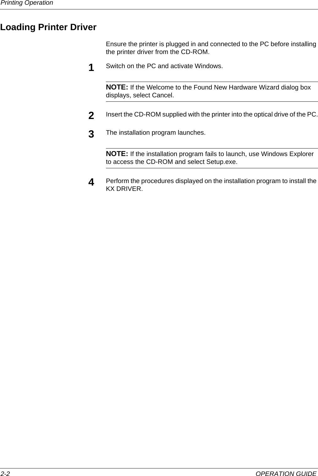 Printing Operation 2-2 OPERATION GUIDELoading Printer DriverEnsure the printer is plugged in and connected to the PC before installing the printer driver from the CD-ROM.1Switch on the PC and activate Windows.NOTE: If the Welcome to the Found New Hardware Wizard dialog box displays, select Cancel.2Insert the CD-ROM supplied with the printer into the optical drive of the PC.3The installation program launches.NOTE: If the installation program fails to launch, use Windows Explorer to access the CD-ROM and select Setup.exe.4Perform the procedures displayed on the installation program to install the KX DRIVER.