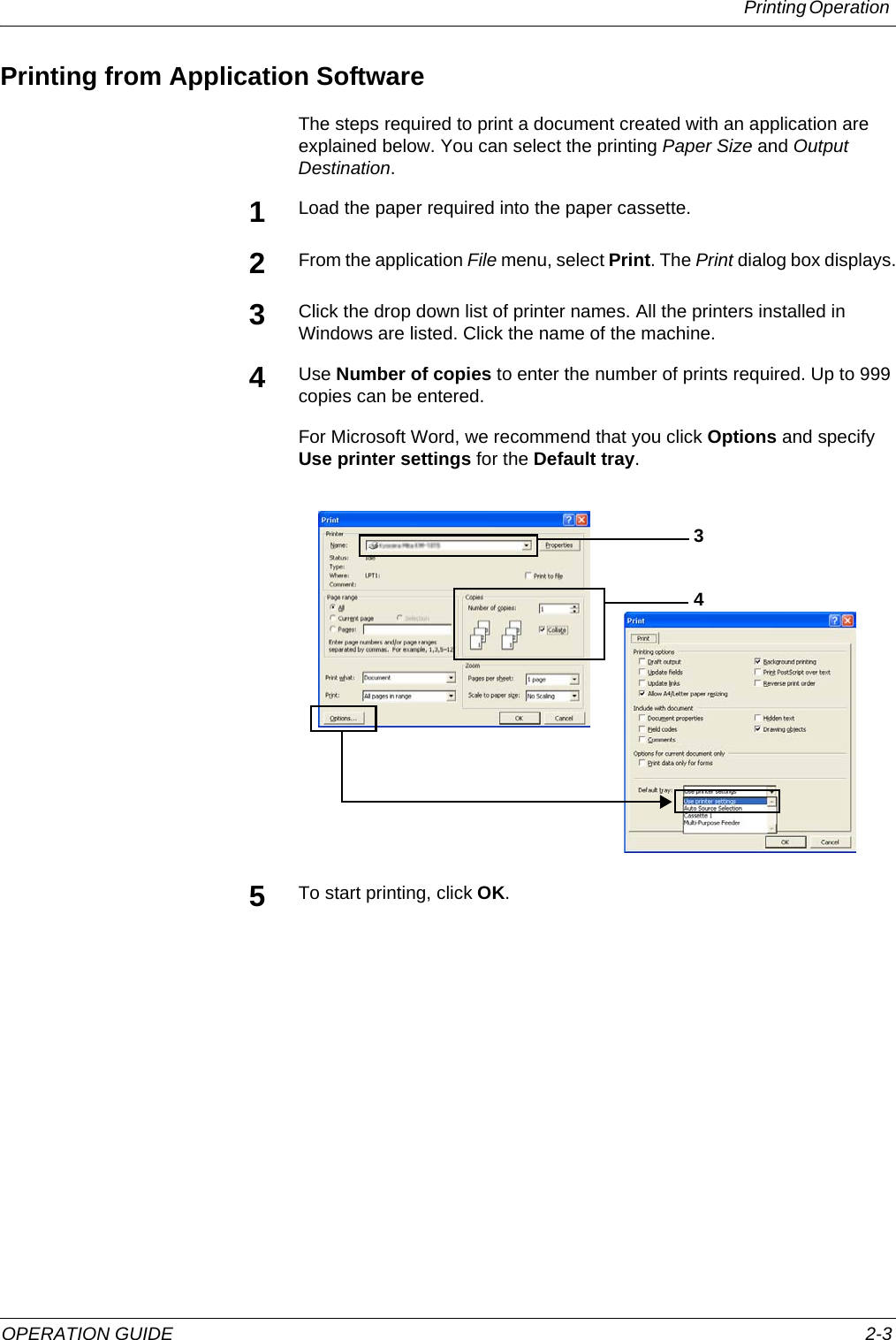 Printing Operation OPERATION GUIDE 2-3Printing from Application SoftwareThe steps required to print a document created with an application are explained below. You can select the printing Paper Size and Output Destination.1Load the paper required into the paper cassette.2From the application File menu, select Print. The Print dialog box displays.3Click the drop down list of printer names. All the printers installed in Windows are listed. Click the name of the machine.4Use Number of copies to enter the number of prints required. Up to 999 copies can be entered.For Microsoft Word, we recommend that you click Options and specify Use printer settings for the Default tray.5To start printing, click OK.34