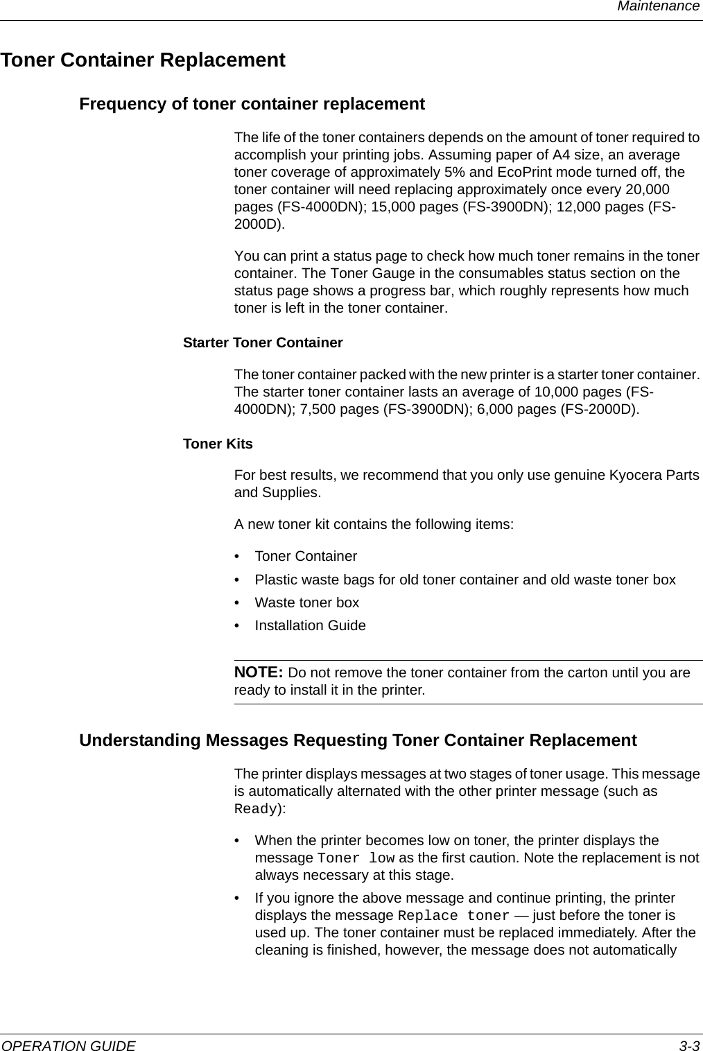 Maintenance OPERATION GUIDE 3-3Toner Container ReplacementFrequency of toner container replacementThe life of the toner containers depends on the amount of toner required to accomplish your printing jobs. Assuming paper of A4 size, an average toner coverage of approximately 5% and EcoPrint mode turned off, the toner container will need replacing approximately once every 20,000 pages (FS-4000DN); 15,000 pages (FS-3900DN); 12,000 pages (FS-2000D).You can print a status page to check how much toner remains in the toner container. The Toner Gauge in the consumables status section on the status page shows a progress bar, which roughly represents how much toner is left in the toner container.Starter Toner ContainerThe toner container packed with the new printer is a starter toner container. The starter toner container lasts an average of 10,000 pages (FS-4000DN); 7,500 pages (FS-3900DN); 6,000 pages (FS-2000D).Toner KitsFor best results, we recommend that you only use genuine Kyocera Parts and Supplies.A new toner kit contains the following items:• Toner Container• Plastic waste bags for old toner container and old waste toner box• Waste toner box• Installation GuideNOTE: Do not remove the toner container from the carton until you are ready to install it in the printer.Understanding Messages Requesting Toner Container ReplacementThe printer displays messages at two stages of toner usage. This message is automatically alternated with the other printer message (such as Ready):• When the printer becomes low on toner, the printer displays the message Toner low as the first caution. Note the replacement is not always necessary at this stage. • If you ignore the above message and continue printing, the printer displays the message Replace toner — just before the toner is used up. The toner container must be replaced immediately. After the cleaning is finished, however, the message does not automatically 