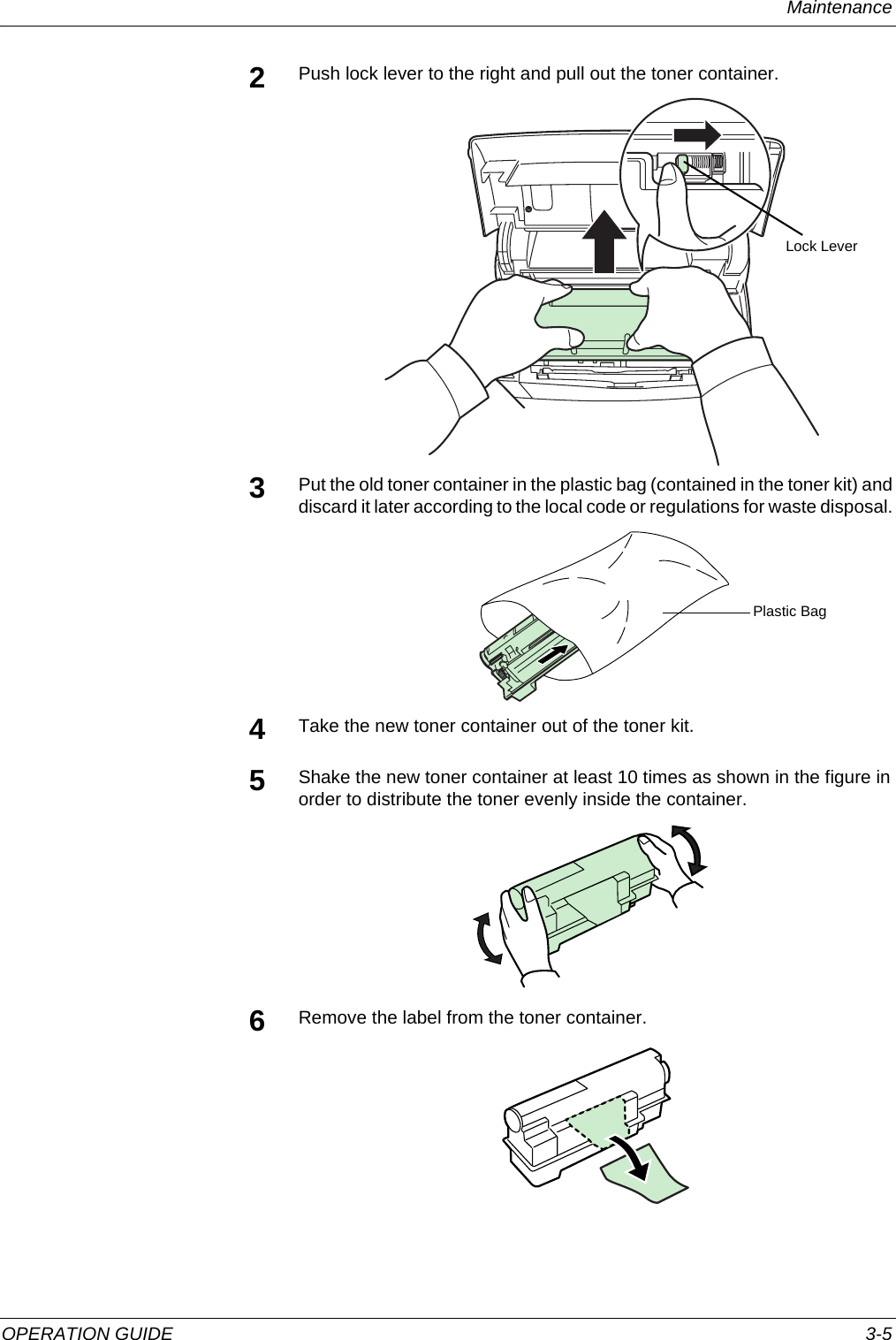 Maintenance OPERATION GUIDE 3-52Push lock lever to the right and pull out the toner container.3Put the old toner container in the plastic bag (contained in the toner kit) and discard it later according to the local code or regulations for waste disposal. 4Take the new toner container out of the toner kit.5Shake the new toner container at least 10 times as shown in the figure in order to distribute the toner evenly inside the container.6Remove the label from the toner container.Lock LeverPlastic Bag