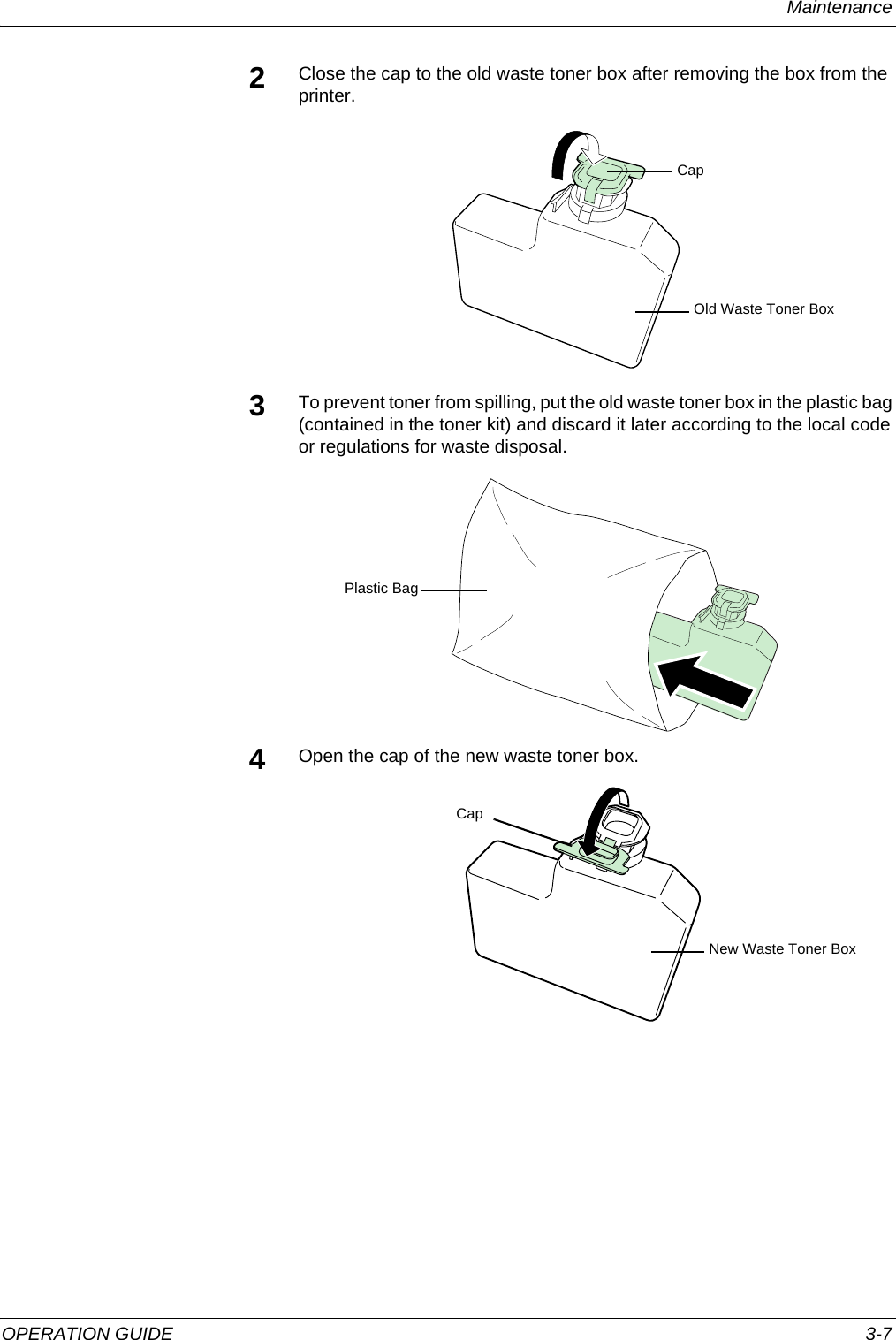 Maintenance OPERATION GUIDE 3-72Close the cap to the old waste toner box after removing the box from the printer.3To prevent toner from spilling, put the old waste toner box in the plastic bag (contained in the toner kit) and discard it later according to the local code or regulations for waste disposal.4Open the cap of the new waste toner box.CapOld Waste Toner BoxPlastic BagCapNew Waste Toner Box