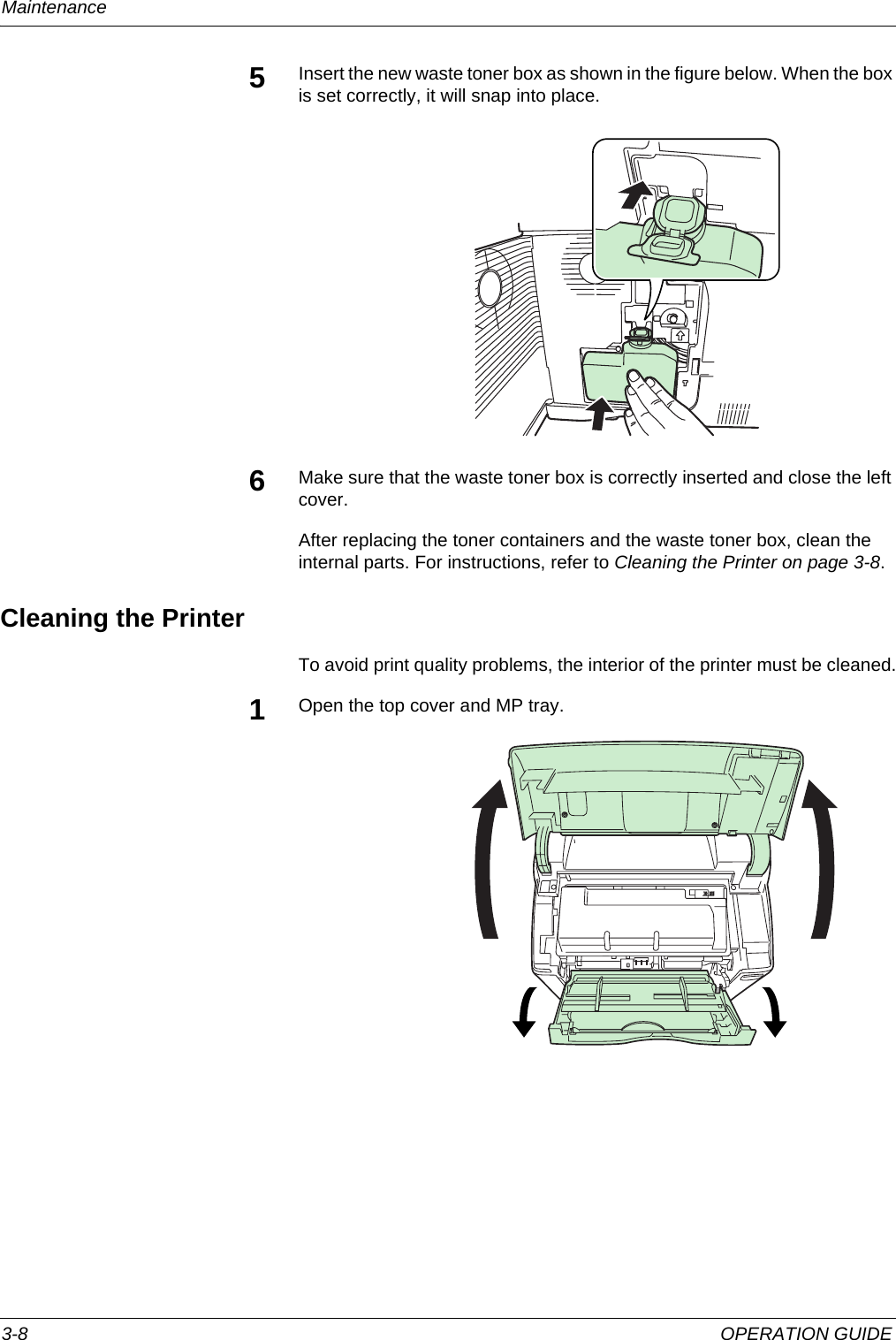 Maintenance 3-8 OPERATION GUIDE5Insert the new waste toner box as shown in the figure below. When the box is set correctly, it will snap into place.6Make sure that the waste toner box is correctly inserted and close the left cover.After replacing the toner containers and the waste toner box, clean the internal parts. For instructions, refer to Cleaning the Printer on page 3-8.Cleaning the PrinterTo avoid print quality problems, the interior of the printer must be cleaned.1Open the top cover and MP tray. 