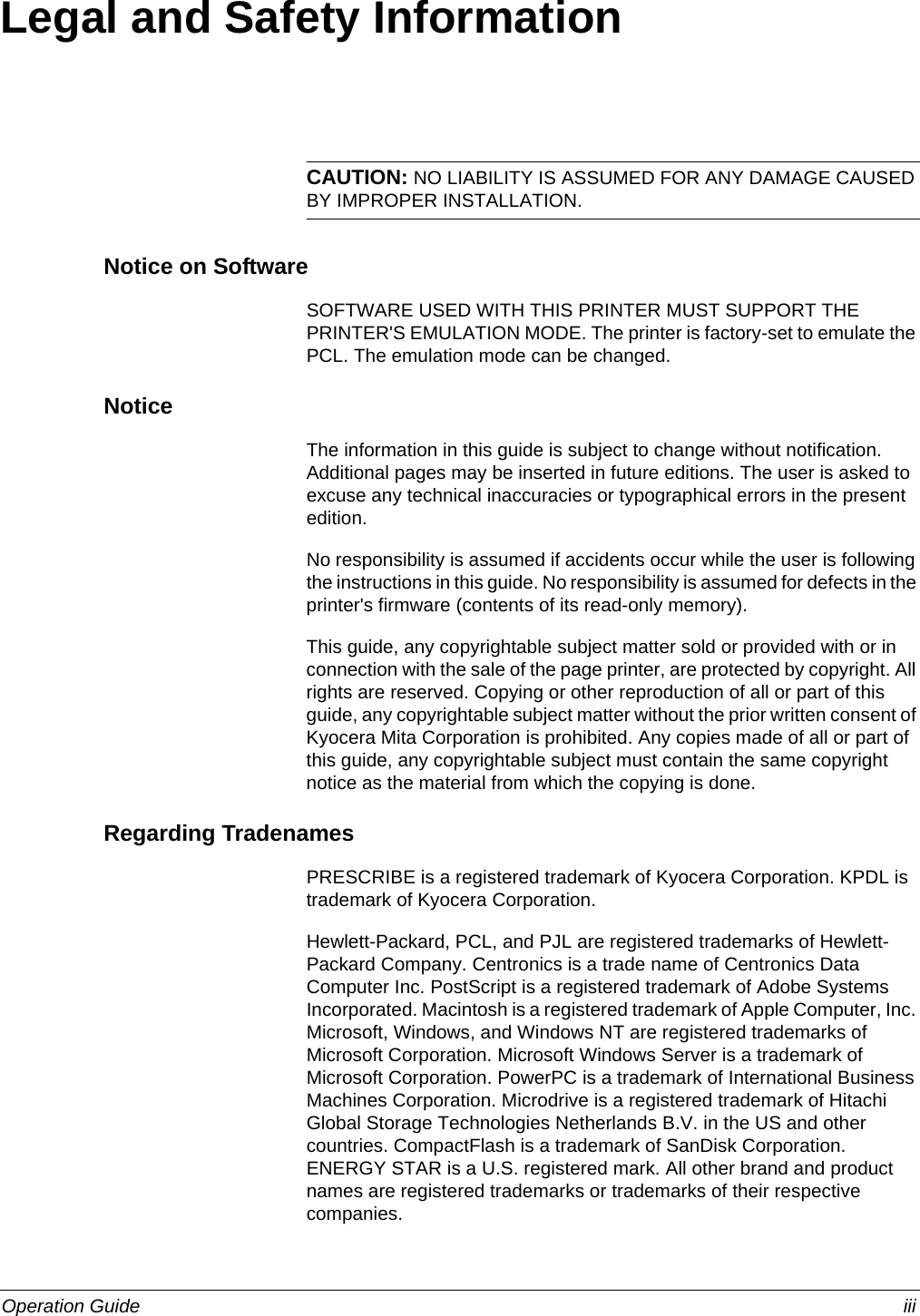 Operation Guide iiiLegal and Safety InformationCAUTION: NO LIABILITY IS ASSUMED FOR ANY DAMAGE CAUSED BY IMPROPER INSTALLATION.Notice on SoftwareSOFTWARE USED WITH THIS PRINTER MUST SUPPORT THE PRINTER&apos;S EMULATION MODE. The printer is factory-set to emulate the PCL. The emulation mode can be changed.NoticeThe information in this guide is subject to change without notification. Additional pages may be inserted in future editions. The user is asked to excuse any technical inaccuracies or typographical errors in the present edition.No responsibility is assumed if accidents occur while the user is following the instructions in this guide. No responsibility is assumed for defects in the printer&apos;s firmware (contents of its read-only memory).This guide, any copyrightable subject matter sold or provided with or in connection with the sale of the page printer, are protected by copyright. All rights are reserved. Copying or other reproduction of all or part of this guide, any copyrightable subject matter without the prior written consent of Kyocera Mita Corporation is prohibited. Any copies made of all or part of this guide, any copyrightable subject must contain the same copyright notice as the material from which the copying is done.Regarding TradenamesPRESCRIBE is a registered trademark of Kyocera Corporation. KPDL is trademark of Kyocera Corporation.Hewlett-Packard, PCL, and PJL are registered trademarks of Hewlett-Packard Company. Centronics is a trade name of Centronics Data Computer Inc. PostScript is a registered trademark of Adobe Systems Incorporated. Macintosh is a registered trademark of Apple Computer, Inc. Microsoft, Windows, and Windows NT are registered trademarks of Microsoft Corporation. Microsoft Windows Server is a trademark of Microsoft Corporation. PowerPC is a trademark of International Business Machines Corporation. Microdrive is a registered trademark of Hitachi Global Storage Technologies Netherlands B.V. in the US and other countries. CompactFlash is a trademark of SanDisk Corporation. ENERGY STAR is a U.S. registered mark. All other brand and product names are registered trademarks or trademarks of their respective companies. 