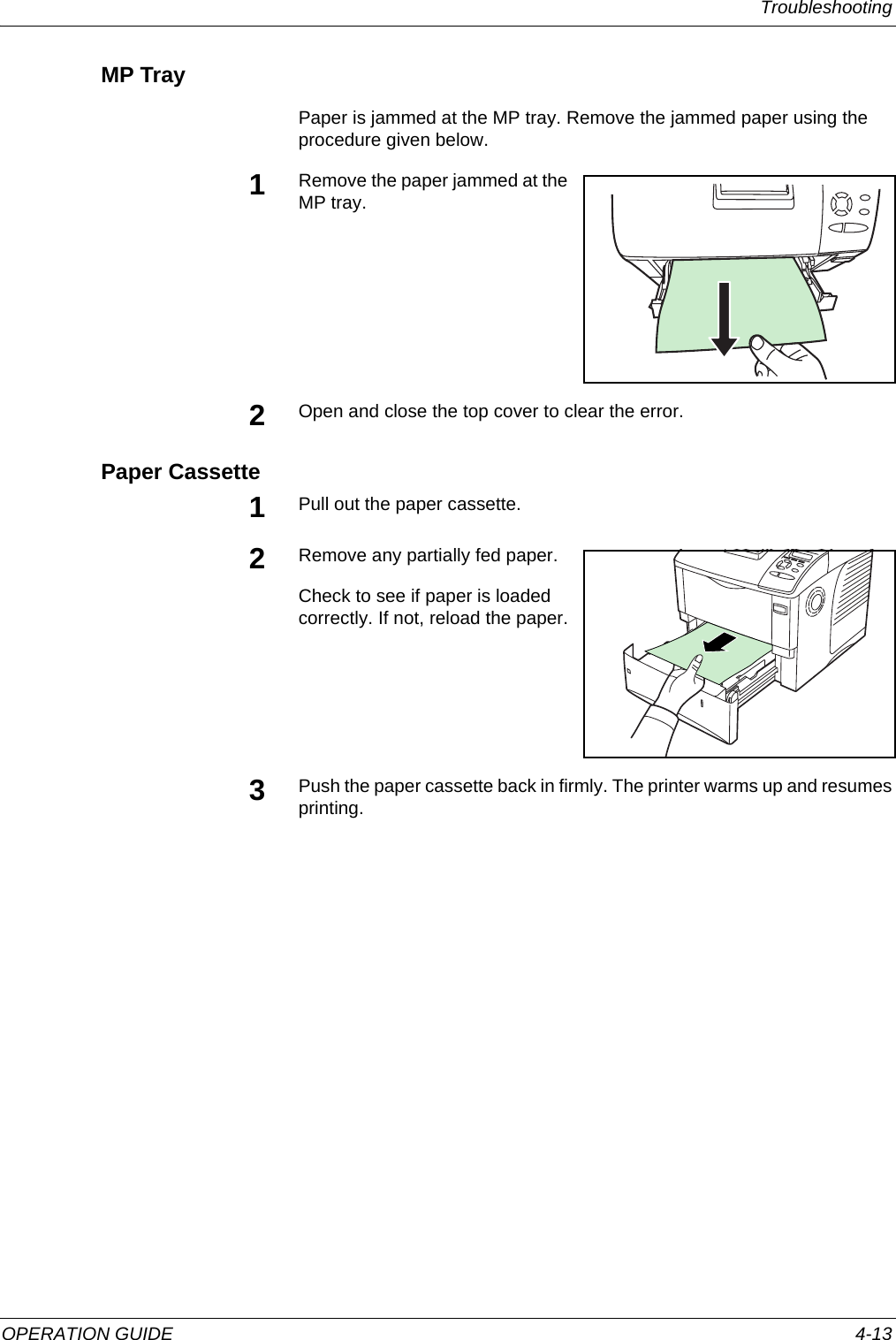 Troubleshooting OPERATION GUIDE 4-13MP TrayPaper is jammed at the MP tray. Remove the jammed paper using the procedure given below.1Remove the paper jammed at the MP tray. 2Open and close the top cover to clear the error.Paper Cassette1Pull out the paper cassette.2Remove any partially fed paper.Check to see if paper is loaded correctly. If not, reload the paper.3Push the paper cassette back in firmly. The printer warms up and resumes printing.