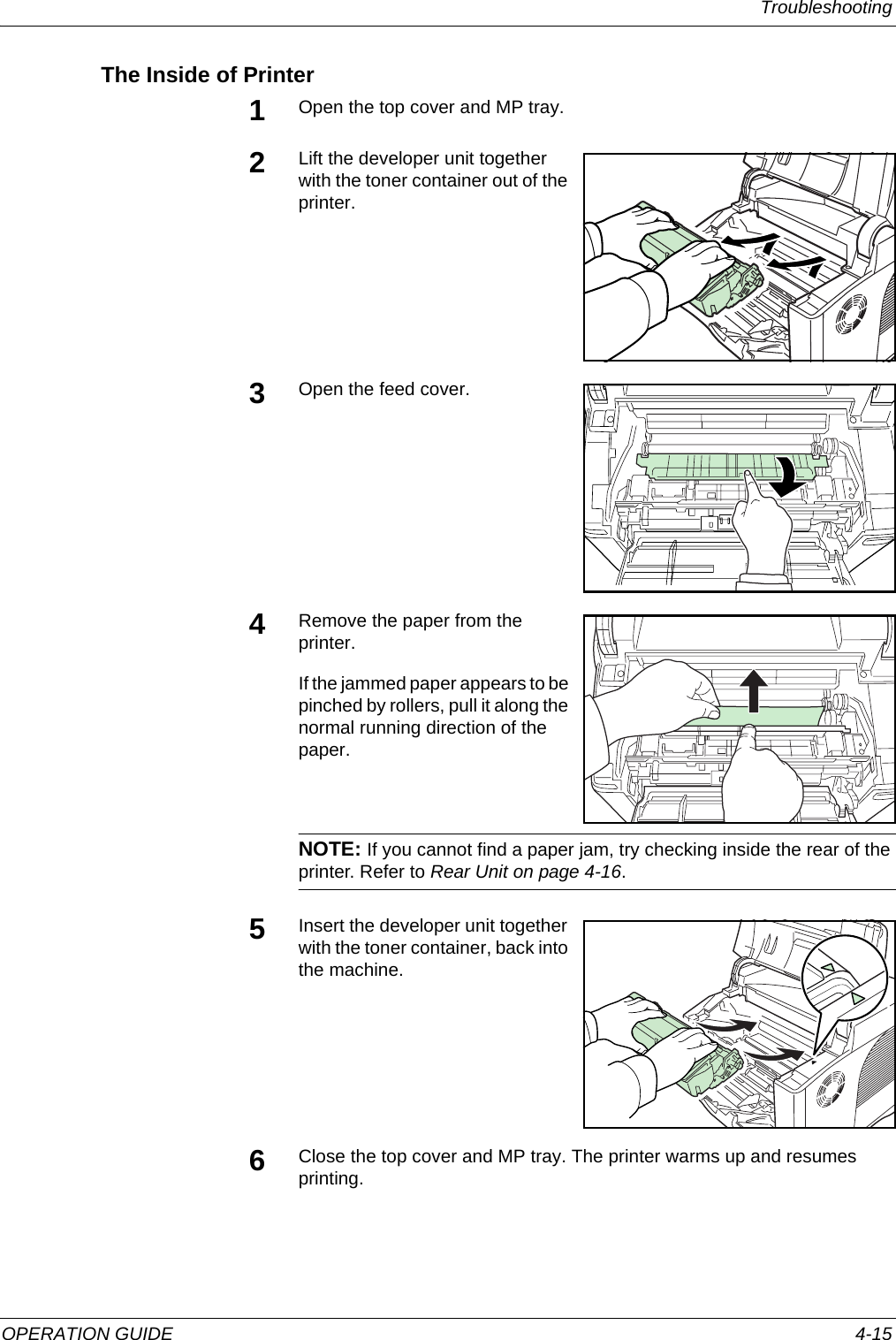 Troubleshooting OPERATION GUIDE 4-15The Inside of Printer1Open the top cover and MP tray.2Lift the developer unit together with the toner container out of the printer. 3Open the feed cover.4Remove the paper from the printer.If the jammed paper appears to be pinched by rollers, pull it along the normal running direction of the paper.NOTE: If you cannot find a paper jam, try checking inside the rear of the printer. Refer to Rear Unit on page 4-16.5Insert the developer unit together with the toner container, back into the machine. 6Close the top cover and MP tray. The printer warms up and resumes printing.