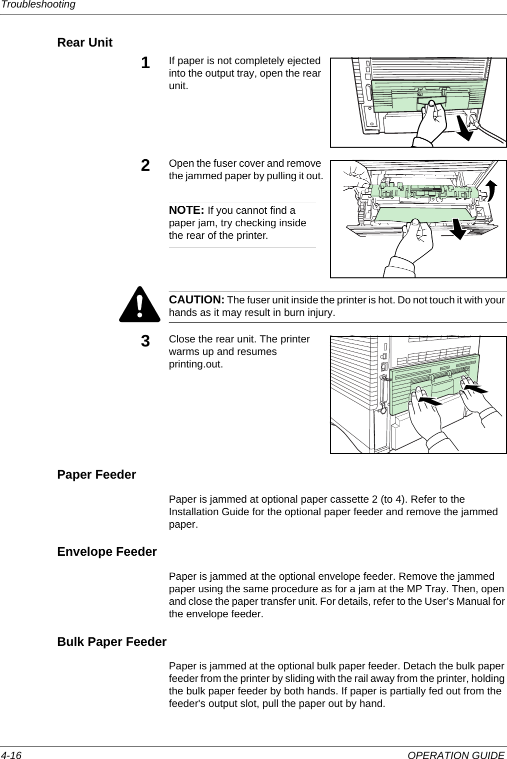 Troubleshooting 4-16 OPERATION GUIDERear Unit1If paper is not completely ejected into the output tray, open the rear unit.2Open the fuser cover and remove the jammed paper by pulling it out.NOTE: If you cannot find a paper jam, try checking inside the rear of the printer.CAUTION: The fuser unit inside the printer is hot. Do not touch it with your hands as it may result in burn injury.3Close the rear unit. The printer warms up and resumes printing.out.Paper FeederPaper is jammed at optional paper cassette 2 (to 4). Refer to the Installation Guide for the optional paper feeder and remove the jammed paper.Envelope FeederPaper is jammed at the optional envelope feeder. Remove the jammed paper using the same procedure as for a jam at the MP Tray. Then, open and close the paper transfer unit. For details, refer to the User’s Manual for the envelope feeder.Bulk Paper FeederPaper is jammed at the optional bulk paper feeder. Detach the bulk paper feeder from the printer by sliding with the rail away from the printer, holding the bulk paper feeder by both hands. If paper is partially fed out from the feeder&apos;s output slot, pull the paper out by hand.