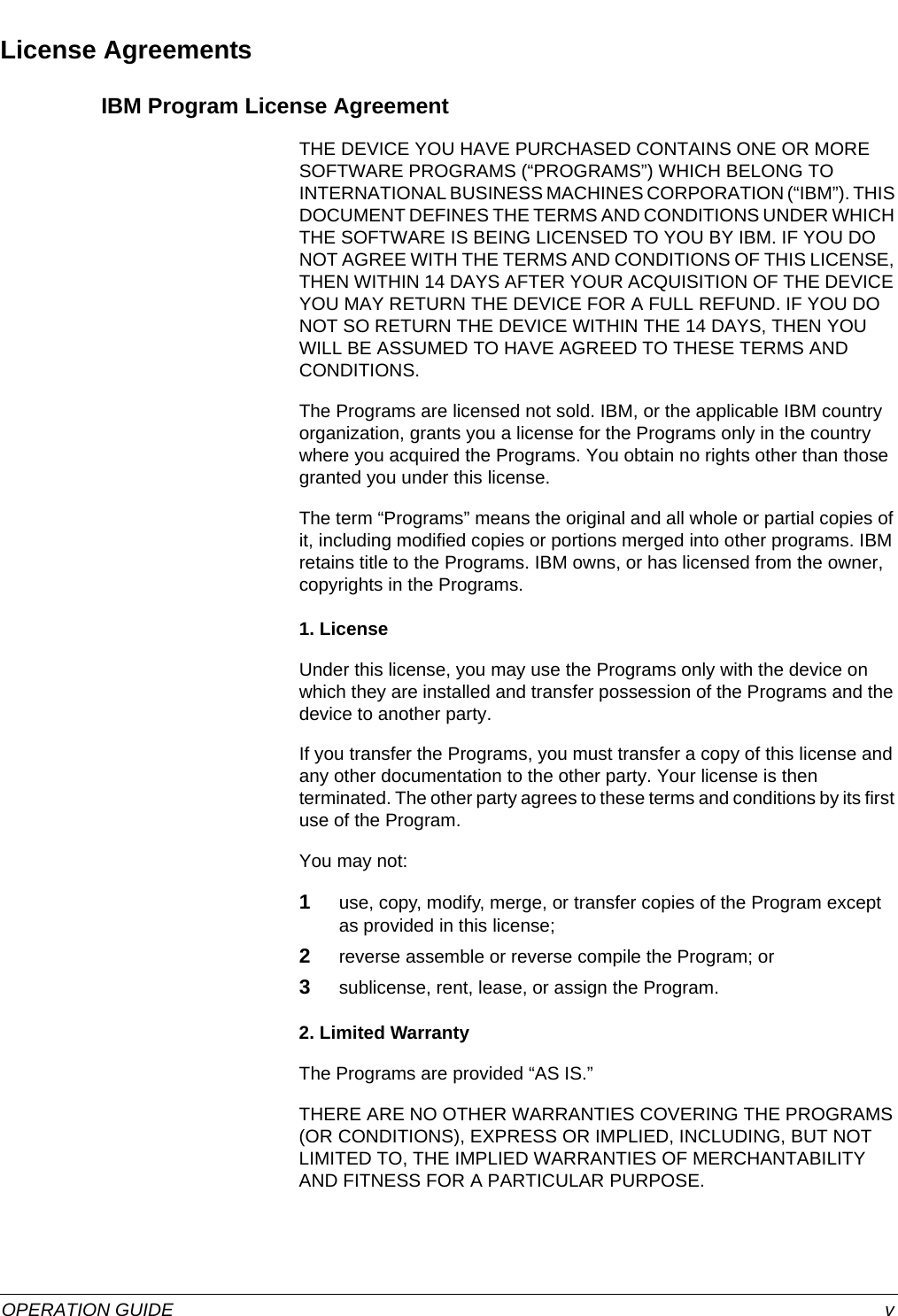  OPERATION GUIDE vLicense AgreementsIBM Program License AgreementTHE DEVICE YOU HAVE PURCHASED CONTAINS ONE OR MORE SOFTWARE PROGRAMS (“PROGRAMS”) WHICH BELONG TO INTERNATIONAL BUSINESS MACHINES CORPORATION (“IBM”). THIS DOCUMENT DEFINES THE TERMS AND CONDITIONS UNDER WHICH THE SOFTWARE IS BEING LICENSED TO YOU BY IBM. IF YOU DO NOT AGREE WITH THE TERMS AND CONDITIONS OF THIS LICENSE, THEN WITHIN 14 DAYS AFTER YOUR ACQUISITION OF THE DEVICE YOU MAY RETURN THE DEVICE FOR A FULL REFUND. IF YOU DO NOT SO RETURN THE DEVICE WITHIN THE 14 DAYS, THEN YOU WILL BE ASSUMED TO HAVE AGREED TO THESE TERMS AND CONDITIONS.The Programs are licensed not sold. IBM, or the applicable IBM country organization, grants you a license for the Programs only in the country where you acquired the Programs. You obtain no rights other than those granted you under this license.The term “Programs” means the original and all whole or partial copies of it, including modified copies or portions merged into other programs. IBM retains title to the Programs. IBM owns, or has licensed from the owner, copyrights in the Programs.1. LicenseUnder this license, you may use the Programs only with the device on which they are installed and transfer possession of the Programs and the device to another party.If you transfer the Programs, you must transfer a copy of this license and any other documentation to the other party. Your license is then terminated. The other party agrees to these terms and conditions by its first use of the Program.You may not:1use, copy, modify, merge, or transfer copies of the Program except as provided in this license;2reverse assemble or reverse compile the Program; or3sublicense, rent, lease, or assign the Program.2. Limited WarrantyThe Programs are provided “AS IS.”THERE ARE NO OTHER WARRANTIES COVERING THE PROGRAMS (OR CONDITIONS), EXPRESS OR IMPLIED, INCLUDING, BUT NOT LIMITED TO, THE IMPLIED WARRANTIES OF MERCHANTABILITY AND FITNESS FOR A PARTICULAR PURPOSE.