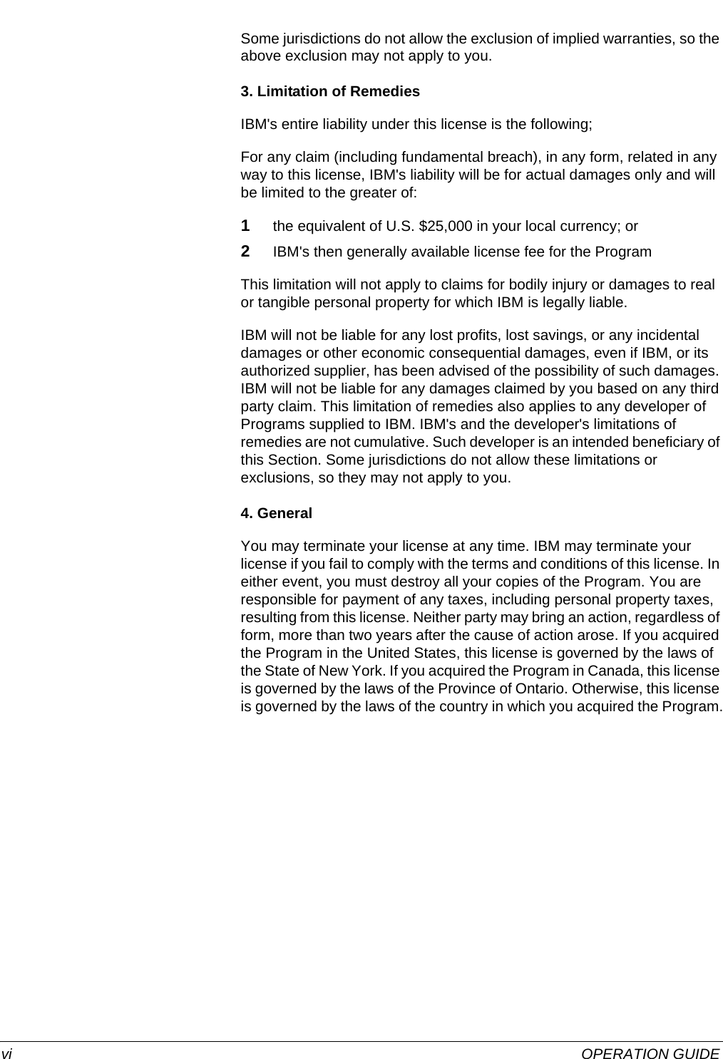  vi OPERATION GUIDESome jurisdictions do not allow the exclusion of implied warranties, so the above exclusion may not apply to you.3. Limitation of RemediesIBM&apos;s entire liability under this license is the following;For any claim (including fundamental breach), in any form, related in any way to this license, IBM&apos;s liability will be for actual damages only and will be limited to the greater of:1the equivalent of U.S. $25,000 in your local currency; or2IBM&apos;s then generally available license fee for the ProgramThis limitation will not apply to claims for bodily injury or damages to real or tangible personal property for which IBM is legally liable.IBM will not be liable for any lost profits, lost savings, or any incidental damages or other economic consequential damages, even if IBM, or its authorized supplier, has been advised of the possibility of such damages. IBM will not be liable for any damages claimed by you based on any third party claim. This limitation of remedies also applies to any developer of Programs supplied to IBM. IBM&apos;s and the developer&apos;s limitations of remedies are not cumulative. Such developer is an intended beneficiary of this Section. Some jurisdictions do not allow these limitations or exclusions, so they may not apply to you.4. GeneralYou may terminate your license at any time. IBM may terminate your license if you fail to comply with the terms and conditions of this license. In either event, you must destroy all your copies of the Program. You are responsible for payment of any taxes, including personal property taxes, resulting from this license. Neither party may bring an action, regardless of form, more than two years after the cause of action arose. If you acquired the Program in the United States, this license is governed by the laws of the State of New York. If you acquired the Program in Canada, this license is governed by the laws of the Province of Ontario. Otherwise, this license is governed by the laws of the country in which you acquired the Program.