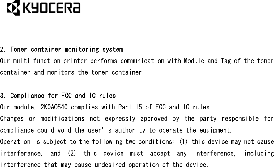   2. Toner container monitoring system Our multi function printer performs communication with Module and Tag of the toner container and monitors the toner container.  3. Compliance for FCC and IC rules Our module, 2K0A0540 complies with Part 15 of FCC and IC rules. Changes  or  modifications  not  expressly  approved  by  the  party  responsible  for compliance could void the user’s authority to operate the equipment.  Operation is subject to the following two conditions: (1) this device may not cause interference,  and  (2)  this  device  must  accept  any  interference,  including interference that may cause undesired operation of the device.  