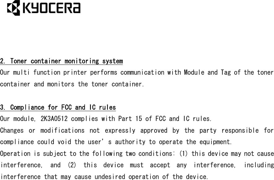    2. Toner container monitoring system Our multi function printer performs communication with Module and Tag of the toner container and monitors the toner container.  3. Compliance for FCC and IC rules Our module, 2K3A0512 complies with Part 15 of FCC and IC rules. Changes  or  modifications  not  expressly  approved  by  the  party  responsible  for compliance could void the user’s authority to operate the equipment.  Operation is subject to the following two conditions: (1) this device may not cause interference,  and  (2)  this  device  must  accept  any  interference,  including interference that may cause undesired operation of the device.  