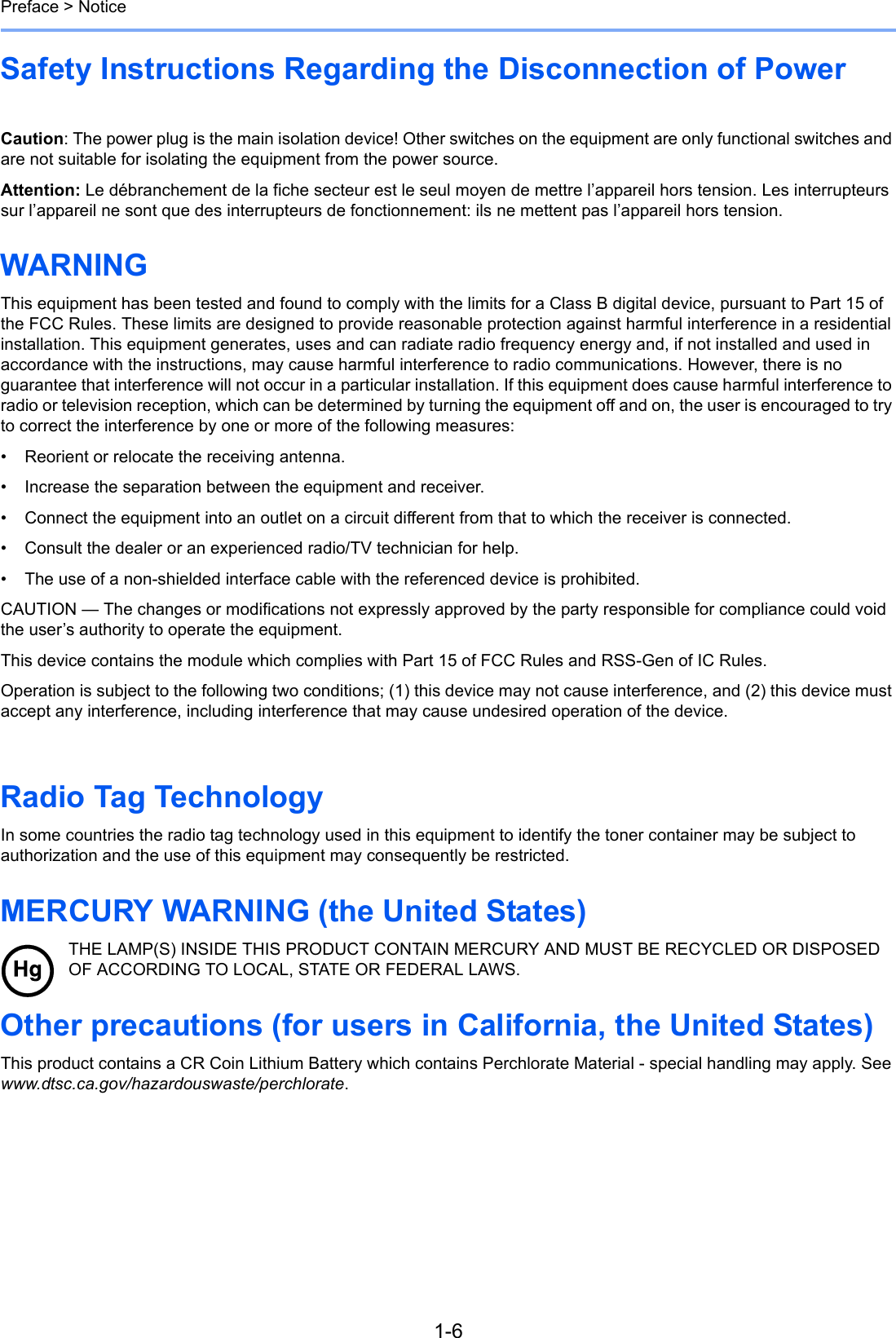 1-6Preface &gt; NoticeSafety Instructions Regarding the Disconnection of Power    Caution: The power plug is the main isolation device! Other switches on the equipment are only functional switches and are not suitable for isolating the equipment from the power source.Attention: Le débranchement de la fiche secteur est le seul moyen de mettre l’appareil hors tension. Les interrupteurs sur l’appareil ne sont que des interrupteurs de fonctionnement: ils ne mettent pas l’appareil hors tension.WARNING This equipment has been tested and found to comply with the limits for a Class B digital device, pursuant to Part 15 of the FCC Rules. These limits are designed to provide reasonable protection against harmful interference in a residential installation. This equipment generates, uses and can radiate radio frequency energy and, if not installed and used in accordance with the instructions, may cause harmful interference to radio communications. However, there is no guarantee that interference will not occur in a particular installation. If this equipment does cause harmful interference to radio or television reception, which can be determined by turning the equipment off and on, the user is encouraged to try to correct the interference by one or more of the following measures:• Reorient or relocate the receiving antenna.• Increase the separation between the equipment and receiver.• Connect the equipment into an outlet on a circuit different from that to which the receiver is connected.• Consult the dealer or an experienced radio/TV technician for help.• The use of a non-shielded interface cable with the referenced device is prohibited.CAUTION — The changes or modifications not expressly approved by the party responsible for compliance could void the user’s authority to operate the equipment.This device contains the module which complies with Part 15 of FCC Rules and RSS-Gen of IC Rules.Operation is subject to the following two conditions; (1) this device may not cause interference, and (2) this device must accept any interference, including interference that may cause undesired operation of the device.    Radio Tag Technology In some countries the radio tag technology used in this equipment to identify the toner container may be subject to authorization and the use of this equipment may consequently be restricted.MERCURY WARNING (the United States)THE LAMP(S) INSIDE THIS PRODUCT CONTAIN MERCURY AND MUST BE RECYCLED OR DISPOSED OF ACCORDING TO LOCAL, STATE OR FEDERAL LAWS.Other precautions (for users in California, the United States)This product contains a CR Coin Lithium Battery which contains Perchlorate Material - special handling may apply. See www.dtsc.ca.gov/hazardouswaste/perchlorate.