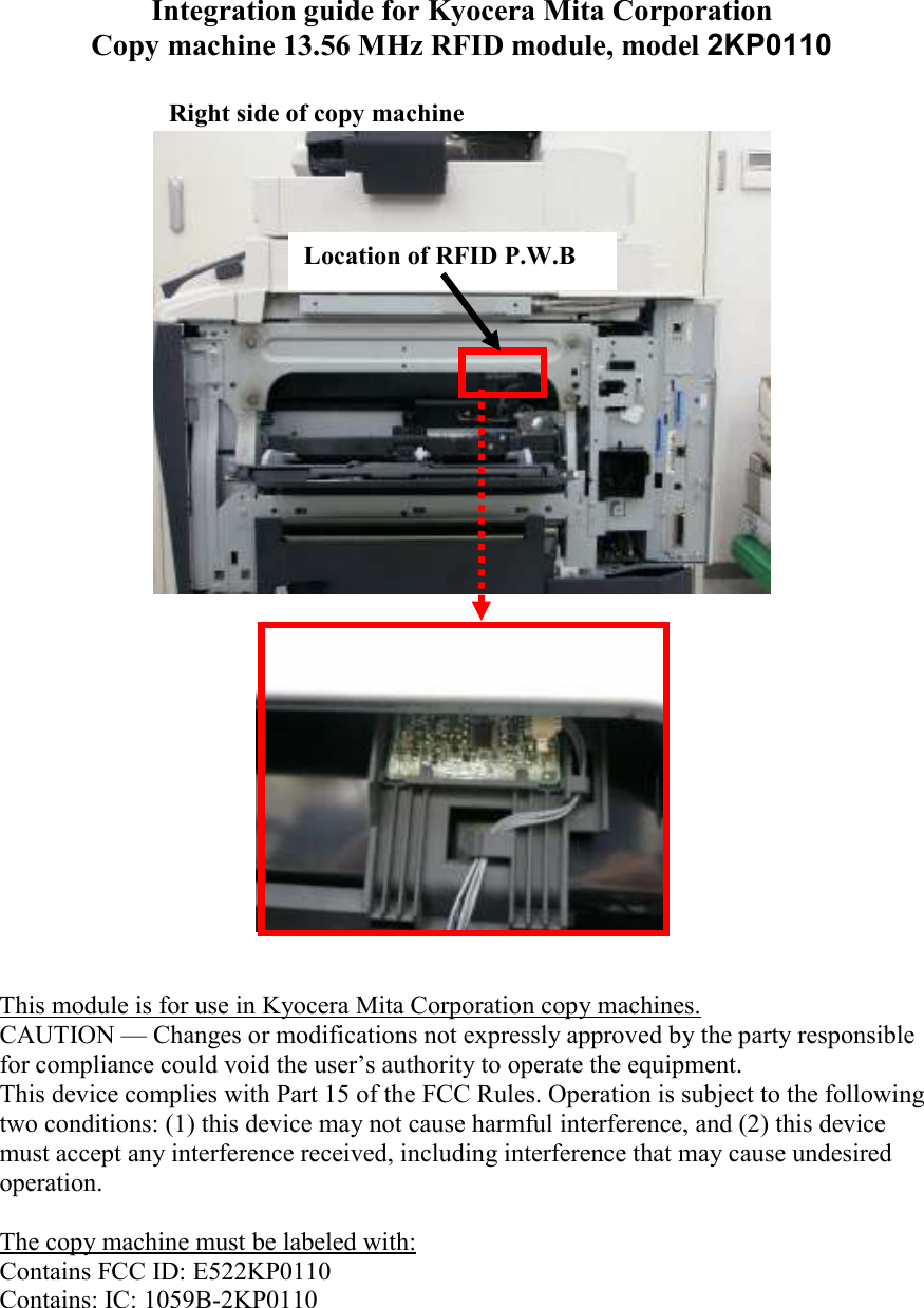 Integration guide for Kyocera Mita Corporation Copy machine 13.56 MHz RFID module, model 2KP0110        This module is for use in Kyocera Mita Corporation copy machines. CAUTION — Changes or modifications not expressly approved by the party responsible for compliance could void the user’s authority to operate the equipment. This device complies with Part 15 of the FCC Rules. Operation is subject to the following two conditions: (1) this device may not cause harmful interference, and (2) this device must accept any interference received, including interference that may cause undesired operation.  The copy machine must be labeled with: Contains FCC ID: E522KP0110 Contains: IC: 1059B-2KP0110 Location of RFID P.W.B Right side of copy machine 