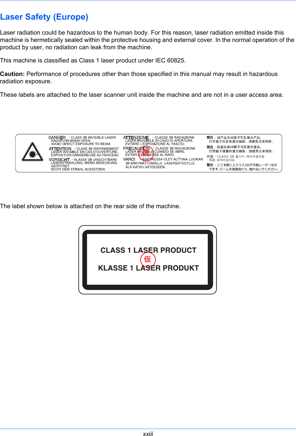  xxiiiLaser Safety (Europe) Laser radiation could be hazardous to the human body. For this reason, laser radiation emitted inside this machine is hermetically sealed within the protective housing and external cover. In the normal operation of the product by user, no radiation can leak from the machine.This machine is classified as Class 1 laser product under IEC 60825.Caution: Performance of procedures other than those specified in this manual may result in hazardous radiation exposure.These labels are attached to the laser scanner unit inside the machine and are not in a user access area.The label shown below is attached on the rear side of the machine.仮仮