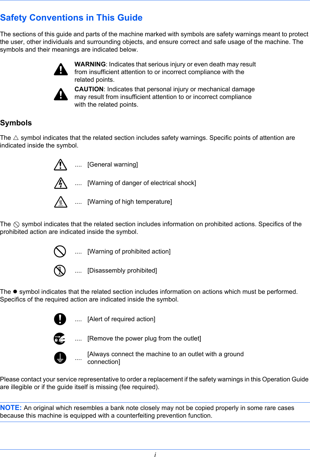  iSafety Conventions in This GuideThe sections of this guide and parts of the machine marked with symbols are safety warnings meant to protect the user, other individuals and surrounding objects, and ensure correct and safe usage of the machine. The symbols and their meanings are indicated below.SymbolsThe U symbol indicates that the related section includes safety warnings. Specific points of attention are indicated inside the symbol.The   symbol indicates that the related section includes information on prohibited actions. Specifics of the prohibited action are indicated inside the symbol.The z symbol indicates that the related section includes information on actions which must be performed. Specifics of the required action are indicated inside the symbol.Please contact your service representative to order a replacement if the safety warnings in this Operation Guide are illegible or if the guide itself is missing (fee required).NOTE: An original which resembles a bank note closely may not be copied properly in some rare cases because this machine is equipped with a counterfeiting prevention function.WARNING: Indicates that serious injury or even death may result from insufficient attention to or incorrect compliance with the related points.CAUTION: Indicates that personal injury or mechanical damage may result from insufficient attention to or incorrect compliance with the related points..... [General warning].... [Warning of danger of electrical shock].... [Warning of high temperature].... [Warning of prohibited action].... [Disassembly prohibited].... [Alert of required action].... [Remove the power plug from the outlet].... [Always connect the machine to an outlet with a ground connection]