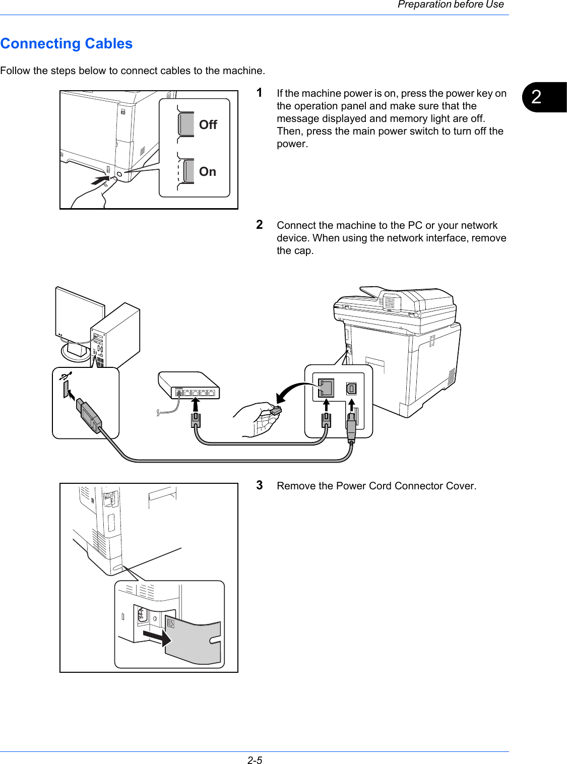 Preparation before Use 2-52Connecting Cables Follow the steps below to connect cables to the machine.1If the machine power is on, press the power key on the operation panel and make sure that the message displayed and memory light are off. Then, press the main power switch to turn off the power.2Connect the machine to the PC or your network device. When using the network interface, remove the cap.3Remove the Power Cord Connector Cover.OnOff