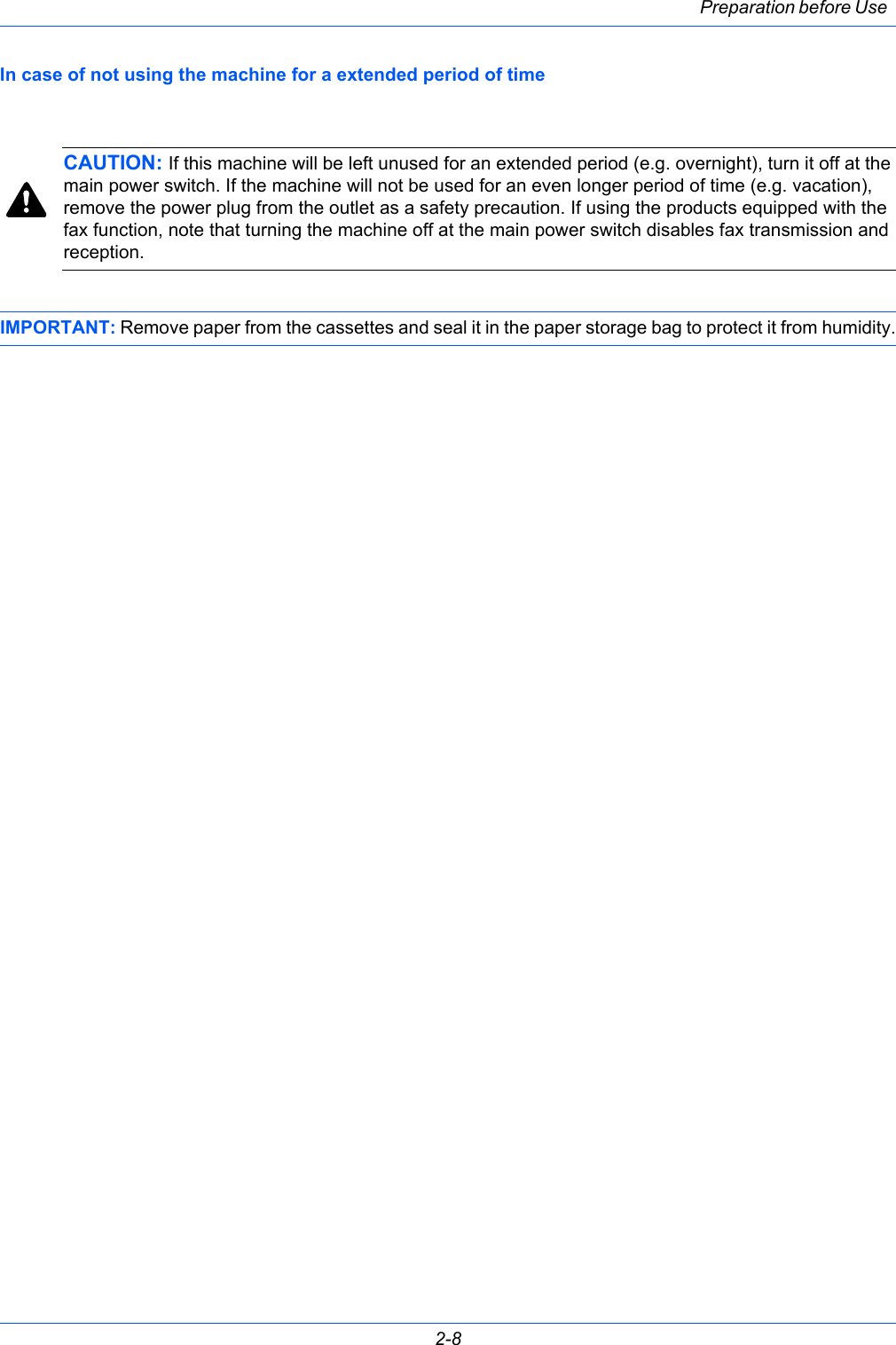 Preparation before Use 2-8In case of not using the machine for a extended period of timeCAUTION: If this machine will be left unused for an extended period (e.g. overnight), turn it off at the main power switch. If the machine will not be used for an even longer period of time (e.g. vacation), remove the power plug from the outlet as a safety precaution. If using the products equipped with the fax function, note that turning the machine off at the main power switch disables fax transmission and reception. IMPORTANT: Remove paper from the cassettes and seal it in the paper storage bag to protect it from humidity.