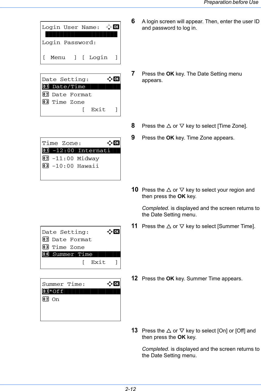 Preparation before Use 2-126A login screen will appear. Then, enter the user ID and password to log in.7Press the OK key. The Date Setting menu appears.8Press the U or V key to select [Time Zone].9Press the OK key. Time Zone appears.10 Press the U or V key to select your region and then press the OK key.Completed. is displayed and the screen returns to the Date Setting menu.11Press the U or V key to select [Summer Time].12Press the OK key. Summer Time appears.13Press the U or V key to select [On] or [Off] and then press the OK key.Completed. is displayed and the screen returns to the Date Setting menu.Login User Name: L  b  ********************Login Password:[ Menu ] [ Login ]Date Setting:a  b *********************2  Date Format3  Time Zone [ Exit ]1  Date/TimeTime Zone:a  b *********************2  -11:00 Midway3  -10:00 Hawaii1  -12:00 InternatiDate Setting:a  b 2  Date Format3  Time Zone********************* [ Exit ]4  Summer TimeSummer Time:a  b *********************2  On1 *Off