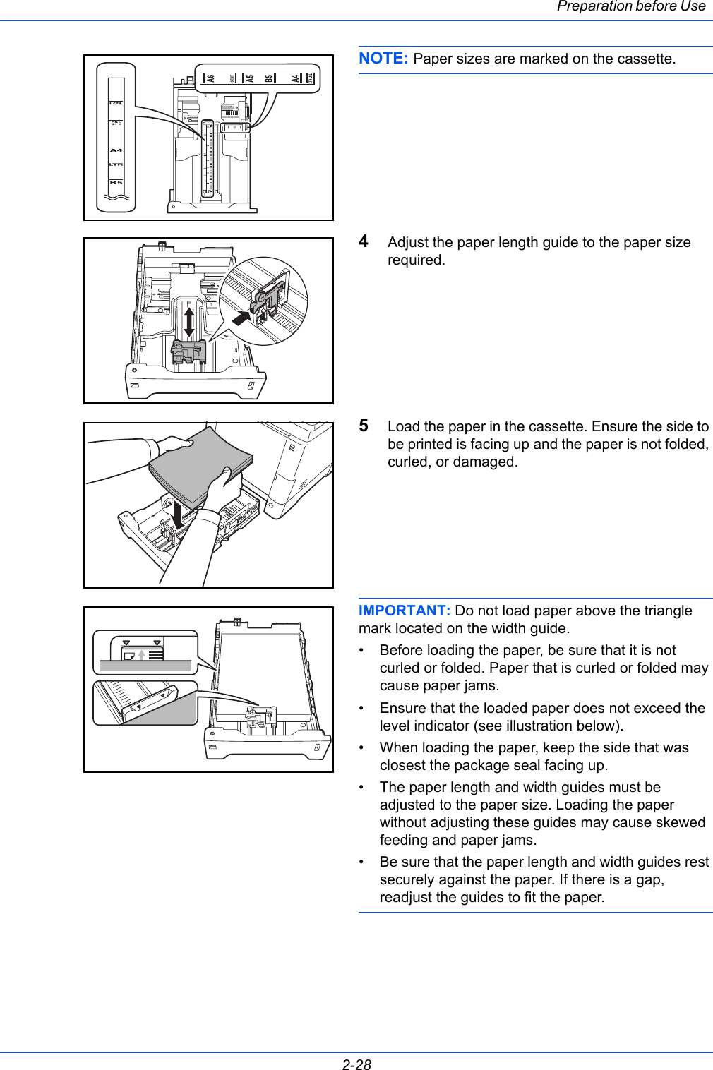 Preparation before Use 2-28NOTE: Paper sizes are marked on the cassette.4Adjust the paper length guide to the paper size required.5Load the paper in the cassette. Ensure the side to be printed is facing up and the paper is not folded, curled, or damaged.IMPORTANT: Do not load paper above the triangle mark located on the width guide.• Before loading the paper, be sure that it is not curled or folded. Paper that is curled or folded may cause paper jams.• Ensure that the loaded paper does not exceed the level indicator (see illustration below).• When loading the paper, keep the side that was closest the package seal facing up.• The paper length and width guides must be adjusted to the paper size. Loading the paper without adjusting these guides may cause skewed feeding and paper jams.• Be sure that the paper length and width guides rest securely against the paper. If there is a gap, readjust the guides to fit the paper.