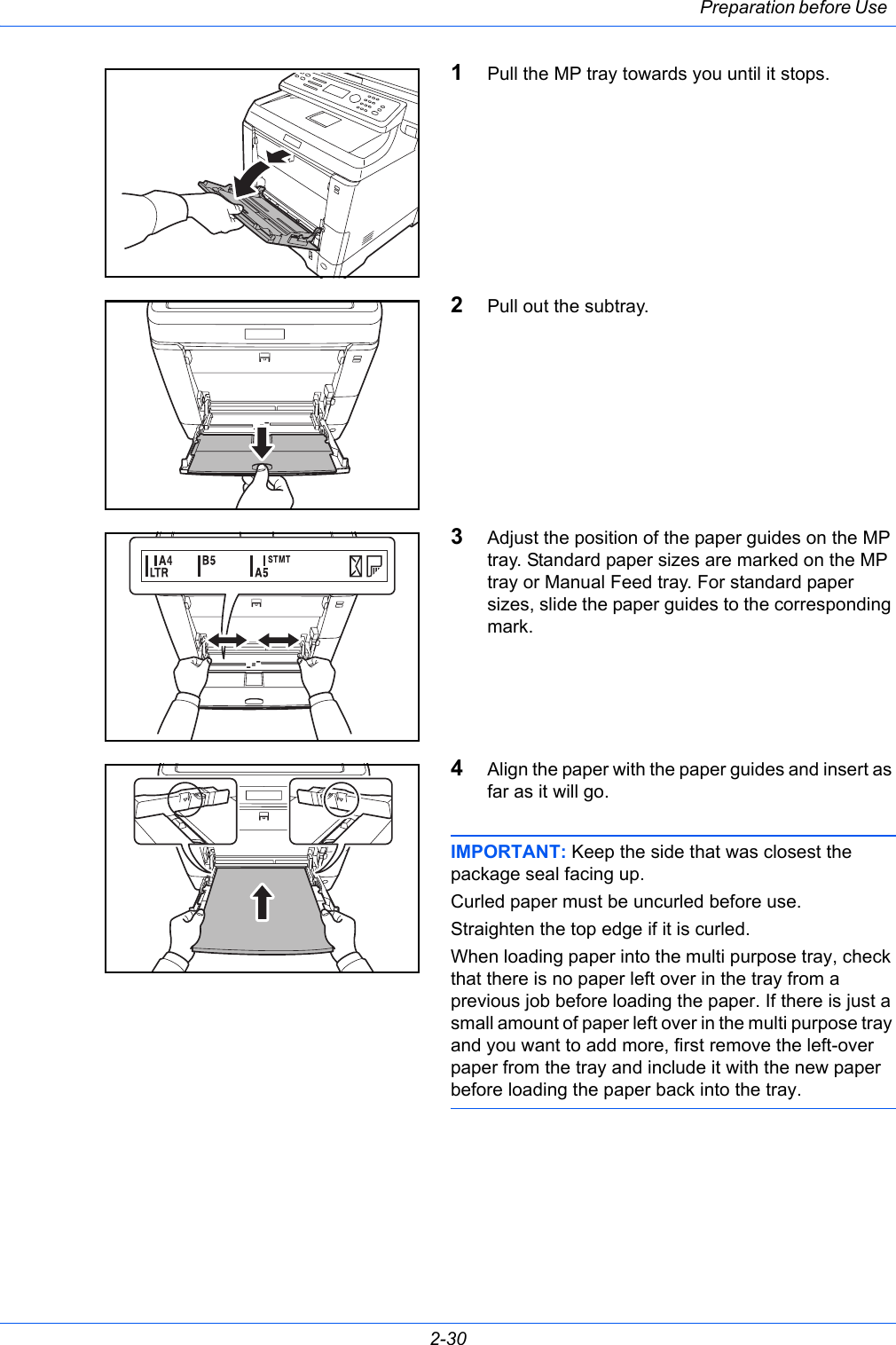Preparation before Use 2-301Pull the MP tray towards you until it stops.2Pull out the subtray.3Adjust the position of the paper guides on the MP tray. Standard paper sizes are marked on the MP tray or Manual Feed tray. For standard paper sizes, slide the paper guides to the corresponding mark.4Align the paper with the paper guides and insert as far as it will go.IMPORTANT: Keep the side that was closest the package seal facing up.Curled paper must be uncurled before use.Straighten the top edge if it is curled.When loading paper into the multi purpose tray, check that there is no paper left over in the tray from a previous job before loading the paper. If there is just a small amount of paper left over in the multi purpose tray and you want to add more, first remove the left-over paper from the tray and include it with the new paper before loading the paper back into the tray.