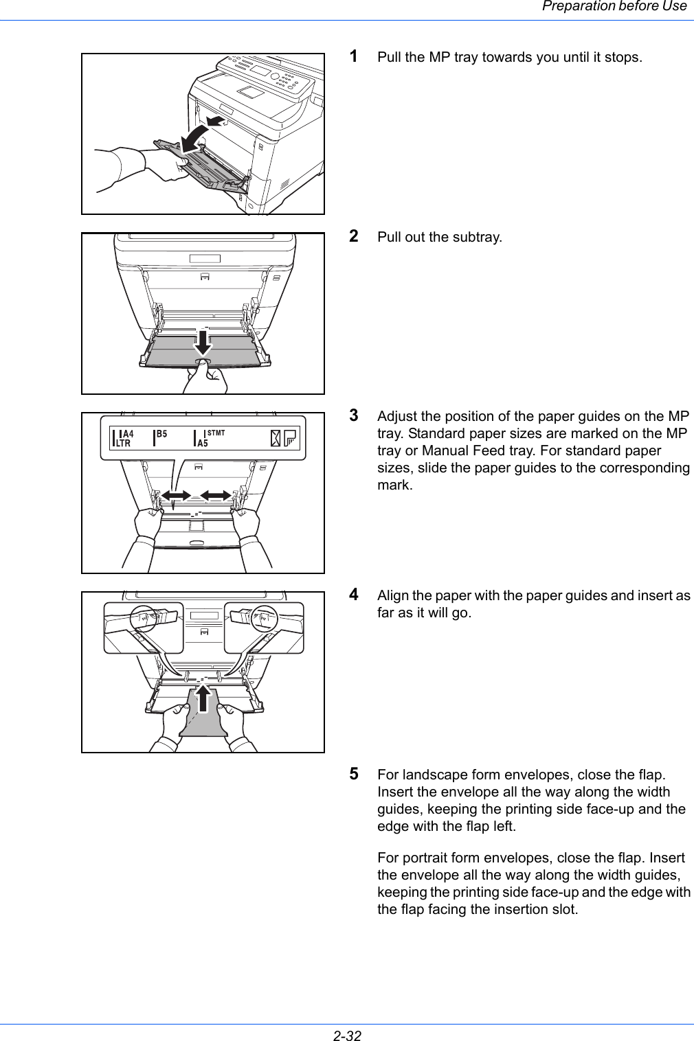 Preparation before Use 2-321Pull the MP tray towards you until it stops.2Pull out the subtray.3Adjust the position of the paper guides on the MP tray. Standard paper sizes are marked on the MP tray or Manual Feed tray. For standard paper sizes, slide the paper guides to the corresponding mark.4Align the paper with the paper guides and insert as far as it will go.5For landscape form envelopes, close the flap. Insert the envelope all the way along the width guides, keeping the printing side face-up and the edge with the flap left.For portrait form envelopes, close the flap. Insert the envelope all the way along the width guides, keeping the printing side face-up and the edge with the flap facing the insertion slot.