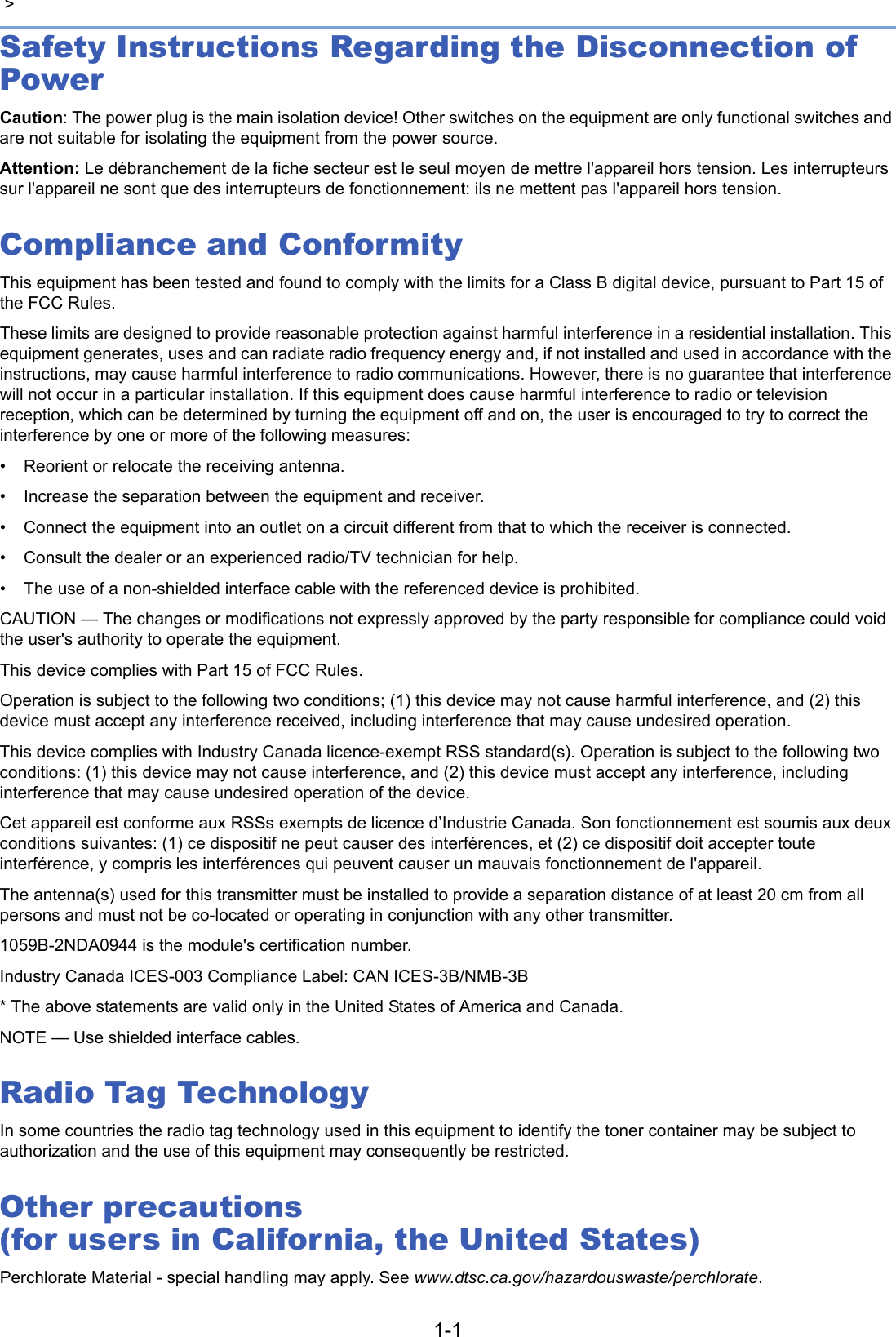 1-1 &gt; Safety Instructions Regarding the Disconnection of PowerCaution: The power plug is the main isolation device! Other switches on the equipment are only functional switches and are not suitable for isolating the equipment from the power source.Attention: Le débranchement de la fiche secteur est le seul moyen de mettre l&apos;appareil hors tension. Les interrupteurs sur l&apos;appareil ne sont que des interrupteurs de fonctionnement: ils ne mettent pas l&apos;appareil hors tension.Compliance and ConformityThis equipment has been tested and found to comply with the limits for a Class B digital device, pursuant to Part 15 of the FCC Rules. These limits are designed to provide reasonable protection against harmful interference in a residential installation. This equipment generates, uses and can radiate radio frequency energy and, if not installed and used in accordance with the instructions, may cause harmful interference to radio communications. However, there is no guarantee that interference will not occur in a particular installation. If this equipment does cause harmful interference to radio or television reception, which can be determined by turning the equipment off and on, the user is encouraged to try to correct the interference by one or more of the following measures:• Reorient or relocate the receiving antenna.• Increase the separation between the equipment and receiver.• Connect the equipment into an outlet on a circuit different from that to which the receiver is connected.• Consult the dealer or an experienced radio/TV technician for help.• The use of a non-shielded interface cable with the referenced device is prohibited.CAUTION — The changes or modifications not expressly approved by the party responsible for compliance could void the user&apos;s authority to operate the equipment.This device complies with Part 15 of FCC Rules.Operation is subject to the following two conditions; (1) this device may not cause harmful interference, and (2) this device must accept any interference received, including interference that may cause undesired operation.This device complies with Industry Canada licence-exempt RSS standard(s). Operation is subject to the following two conditions: (1) this device may not cause interference, and (2) this device must accept any interference, including interference that may cause undesired operation of the device.Cet appareil est conforme aux RSSs exempts de licence d’Industrie Canada. Son fonctionnement est soumis aux deux conditions suivantes: (1) ce dispositif ne peut causer des interférences, et (2) ce dispositif doit accepter toute interférence, y compris les interférences qui peuvent causer un mauvais fonctionnement de l&apos;appareil.The antenna(s) used for this transmitter must be installed to provide a separation distance of at least 20 cm from all persons and must not be co-located or operating in conjunction with any other transmitter.1059B-2NDA0944 is the module&apos;s certification number. Industry Canada ICES-003 Compliance Label: CAN ICES-3B/NMB-3B* The above statements are valid only in the United States of America and Canada.NOTE — Use shielded interface cables.Radio Tag TechnologyIn some countries the radio tag technology used in this equipment to identify the toner container may be subject to authorization and the use of this equipment may consequently be restricted.Other precautions (for users in California, the United States)Perchlorate Material - special handling may apply. See www.dtsc.ca.gov/hazardouswaste/perchlorate.