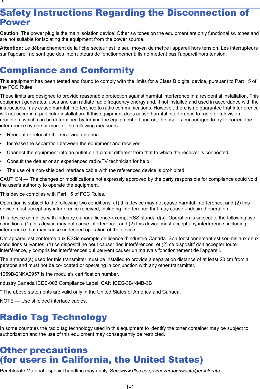1-1 &gt; Safety Instructions Regarding the Disconnection of PowerCaution: The power plug is the main isolation device! Other switches on the equipment are only functional switches and are not suitable for isolating the equipment from the power source.Attention: Le débranchement de la fiche secteur est le seul moyen de mettre l&apos;appareil hors tension. Les interrupteurs sur l&apos;appareil ne sont que des interrupteurs de fonctionnement: ils ne mettent pas l&apos;appareil hors tension.Compliance and ConformityThis equipment has been tested and found to comply with the limits for a Class B digital device, pursuant to Part 15 of the FCC Rules. These limits are designed to provide reasonable protection against harmful interference in a residential installation. This equipment generates, uses and can radiate radio frequency energy and, if not installed and used in accordance with the instructions, may cause harmful interference to radio communications. However, there is no guarantee that interference will not occur in a particular installation. If this equipment does cause harmful interference to radio or television reception, which can be determined by turning the equipment off and on, the user is encouraged to try to correct the interference by one or more of the following measures:• Reorient or relocate the receiving antenna.• Increase the separation between the equipment and receiver.• Connect the equipment into an outlet on a circuit different from that to which the receiver is connected.• Consult the dealer or an experienced radio/TV technician for help.• The use of a non-shielded interface cable with the referenced device is prohibited.CAUTION — The changes or modifications not expressly approved by the party responsible for compliance could void the user&apos;s authority to operate the equipment.This device complies with Part 15 of FCC Rules.Operation is subject to the following two conditions; (1) this device may not cause harmful interference, and (2) this device must accept any interference received, including interference that may cause undesired operation.This device complies with Industry Canada licence-exempt RSS standard(s). Operation is subject to the following two conditions: (1) this device may not cause interference, and (2) this device must accept any interference, including interference that may cause undesired operation of the device.Cet appareil est conforme aux RSSs exempts de licence d’Industrie Canada. Son fonctionnement est soumis aux deux conditions suivantes: (1) ce dispositif ne peut causer des interférences, et (2) ce dispositif doit accepter toute interférence, y compris les interférences qui peuvent causer un mauvais fonctionnement de l&apos;appareil.The antenna(s) used for this transmitter must be installed to provide a separation distance of at least 20 cm from all persons and must not be co-located or operating in conjunction with any other transmitter.1059B-2NKA0957 is the module&apos;s certification number. ndustry Canada ICES-003 Compliance Label: CAN ICES-3B/NMB-3B* The above statements are valid only in the United States of America and Canada.NOTE — Use shielded interface cables.Radio Tag TechnologyIn some countries the radio tag technology used in this equipment to identify the toner container may be subject to authorization and the use of this equipment may consequently be restricted.Other precautions (for users in California, the United States)Perchlorate Material - special handling may apply. See www.dtsc.ca.gov/hazardouswaste/perchlorate.