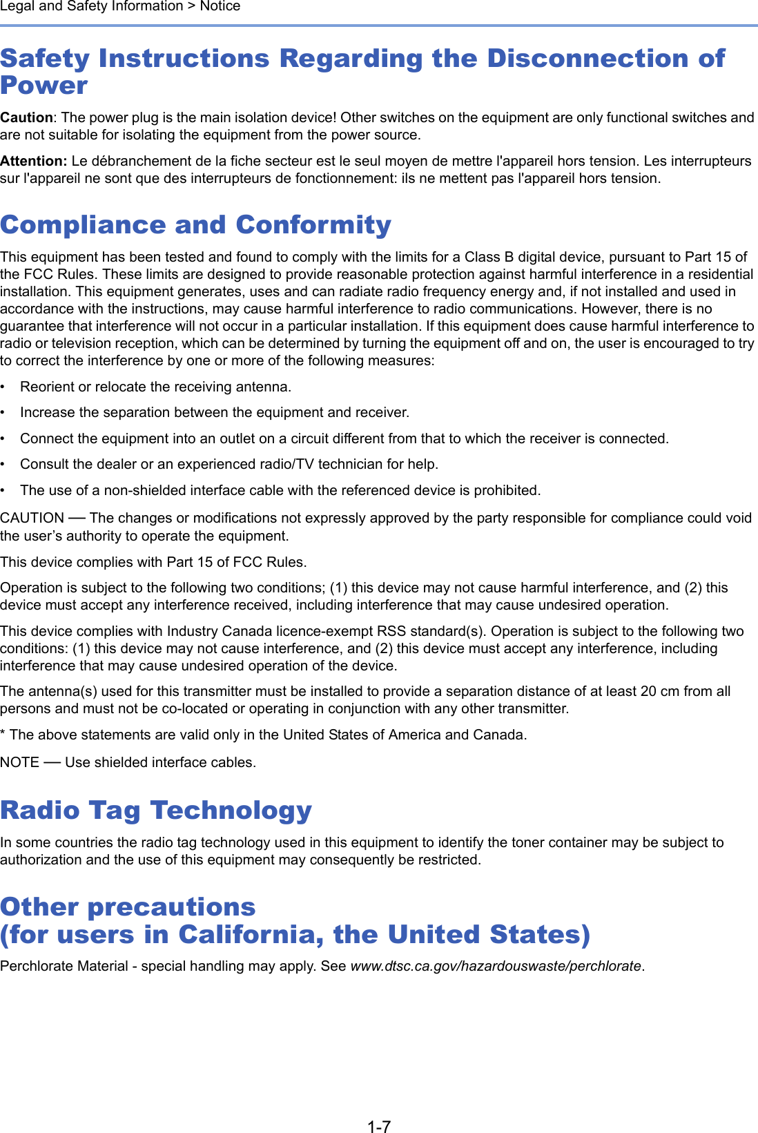 1-7Legal and Safety Information &gt; NoticeSafety Instructions Regarding the Disconnection of PowerCaution: The power plug is the main isolation device! Other switches on the equipment are only functional switches and are not suitable for isolating the equipment from the power source.Attention: Le débranchement de la fiche secteur est le seul moyen de mettre l&apos;appareil hors tension. Les interrupteurs sur l&apos;appareil ne sont que des interrupteurs de fonctionnement: ils ne mettent pas l&apos;appareil hors tension.Compliance and ConformityThis equipment has been tested and found to comply with the limits for a Class B digital device, pursuant to Part 15 of the FCC Rules. These limits are designed to provide reasonable protection against harmful interference in a residential installation. This equipment generates, uses and can radiate radio frequency energy and, if not installed and used in accordance with the instructions, may cause harmful interference to radio communications. However, there is no guarantee that interference will not occur in a particular installation. If this equipment does cause harmful interference to radio or television reception, which can be determined by turning the equipment off and on, the user is encouraged to try to correct the interference by one or more of the following measures:• Reorient or relocate the receiving antenna.• Increase the separation between the equipment and receiver.• Connect the equipment into an outlet on a circuit different from that to which the receiver is connected.• Consult the dealer or an experienced radio/TV technician for help.• The use of a non-shielded interface cable with the referenced device is prohibited.CAUTION — The changes or modifications not expressly approved by the party responsible for compliance could void the user’s authority to operate the equipment.This device complies with Part 15 of FCC Rules.Operation is subject to the following two conditions; (1) this device may not cause harmful interference, and (2) this device must accept any interference received, including interference that may cause undesired operation.This device complies with Industry Canada licence-exempt RSS standard(s). Operation is subject to the following two conditions: (1) this device may not cause interference, and (2) this device must accept any interference, including interference that may cause undesired operation of the device.The antenna(s) used for this transmitter must be installed to provide a separation distance of at least 20 cm from all persons and must not be co-located or operating in conjunction with any other transmitter.* The above statements are valid only in the United States of America and Canada.NOTE — Use shielded interface cables.Radio Tag TechnologyIn some countries the radio tag technology used in this equipment to identify the toner container may be subject to authorization and the use of this equipment may consequently be restricted.Other precautions (for users in California, the United States)Perchlorate Material - special handling may apply. See www.dtsc.ca.gov/hazardouswaste/perchlorate.