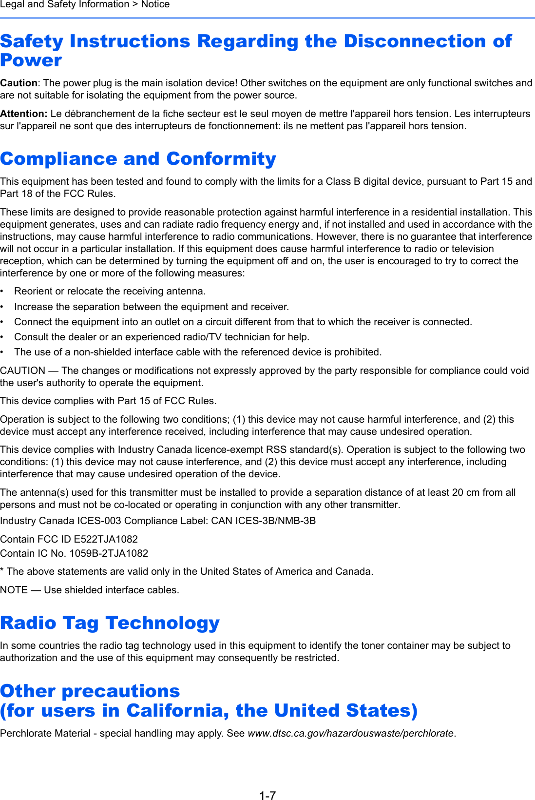 1-7Legal and Safety Information &gt; NoticeSafety Instructions Regarding the Disconnection of PowerCaution: The power plug is the main isolation device! Other switches on the equipment are only functional switches and are not suitable for isolating the equipment from the power source.Attention: Le débranchement de la fiche secteur est le seul moyen de mettre l&apos;appareil hors tension. Les interrupteurs sur l&apos;appareil ne sont que des interrupteurs de fonctionnement: ils ne mettent pas l&apos;appareil hors tension.Compliance and ConformityThis equipment has been tested and found to comply with the limits for a Class B digital device, pursuant to Part 15 and Part 18 of the FCC Rules.These limits are designed to provide reasonable protection against harmful interference in a residential installation. This equipment generates, uses and can radiate radio frequency energy and, if not installed and used in accordance with the instructions, may cause harmful interference to radio communications. However, there is no guarantee that interference will not occur in a particular installation. If this equipment does cause harmful interference to radio or television reception, which can be determined by turning the equipment off and on, the user is encouraged to try to correct the interference by one or more of the following measures:• Reorient or relocate the receiving antenna.• Increase the separation between the equipment and receiver.• Connect the equipment into an outlet on a circuit different from that to which the receiver is connected.• Consult the dealer or an experienced radio/TV technician for help.• The use of a non-shielded interface cable with the referenced device is prohibited.CAUTION — The changes or modifications not expressly approved by the party responsible for compliance could void the user&apos;s authority to operate the equipment.This device complies with Part 15 of FCC Rules.Operation is subject to the following two conditions; (1) this device may not cause harmful interference, and (2) this device must accept any interference received, including interference that may cause undesired operation.This device complies with Industry Canada licence-exempt RSS standard(s). Operation is subject to the following two conditions: (1) this device may not cause interference, and (2) this device must accept any interference, including interference that may cause undesired operation of the device.The antenna(s) used for this transmitter must be installed to provide a separation distance of at least 20 cm from all persons and must not be co-located or operating in conjunction with any other transmitter.Industry Canada ICES-003 Compliance Label: CAN ICES-3B/NMB-3BContain FCC ID E522TJA1082Contain IC No. 1059B-2TJA1082* The above statements are valid only in the United States of America and Canada.NOTE — Use shielded interface cables.Radio Tag TechnologyIn some countries the radio tag technology used in this equipment to identify the toner container may be subject to authorization and the use of this equipment may consequently be restricted.Other precautions (for users in California, the United States)Perchlorate Material - special handling may apply. See www.dtsc.ca.gov/hazardouswaste/perchlorate.